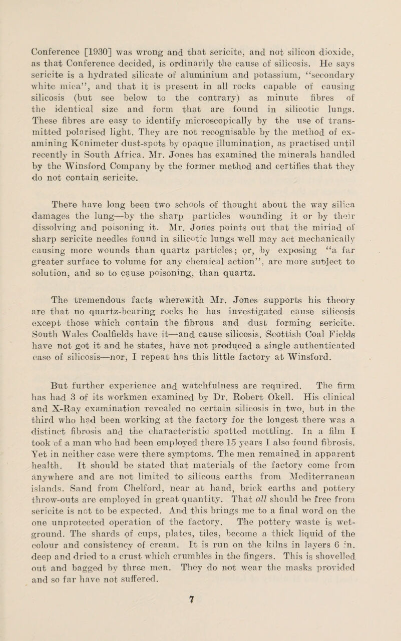 Conference [1930] was wrong and that sericite, and not silicon dioxide, as that Conference decided, is ordinarily the cause of silicosis. He says sericite is a hydrated silicate of aluminium, and potassium, “secondary white mica”, and that it is present in all rocks capable of causing silicosis (but see below to the contrary) as minute fibres of the identical size and form that are found in silicotic lungs. These fibres are easy to identify microscopically by the use of trans¬ mitted polarised light. They are not recognisable by the method of ex¬ amining Konimeter dust-spots by opaque illumination, as practised until recently in South Africa. Mr. Jones has examined the minerals handled 4/ by the Winsford Company by the former method and certifies that they do not contain sericite. There have long been two schools of thought about the way silica damages the lung—by the sharp particles wounding it or by their dissolving and poisoning it. Mr. Jones points out that the miriad of sharp sericite needles found in silicotic lungs wrell may act mechanically causing more wounds than quartz particles; or, by exposing “a, far greater surface to volume for any chemical action”, are more subject to solution, and so to cause poisoning, than quartz. The tremendous facts wherewith Mr. Jones supports his theory are that no quartz-bearing rocks he has investigated cause silicosis except those which contain the fibrous and dust forming sericite. South Wales Coalfields have it—and cause silicosis. Scottish Coal Fields have not got it and he states, have not produced a single authenticated case of silicosis—nor, I repeat has this little factory at Winsford. But further experience and watchfulness are required. The firm has had 3 of its workmen examined by Dr. Robert Okell. His clinical and X-Ray examination revealed no certain silicosis in two, but in the third who had been working at the factory for the longest there was a distinct fibrosis and the characteristic spotted mottling. In a film I took of a man who had been employed there 15 years I also found fibrosis. Yet in neither case were there symptoms. The men remained in apparent health. It should be stated that materials of the factory come from anywhere and are not limited to silicons earths from. Mediterranean islands. Sand from Chelford, near at hand, brick earths and pottery throw-outs are employed in great quantity. That all should be free from sericite is not to be expected. And this brings me to a final word on the one unprotected operation of the factory. The pottery waste is wet- ground. The shards of cups, plates, tiles, become a thick liquid of the colour and consistency of cream. It is run on the kilns in layers C :‘n. deep and dried to a crust which crumbles in the fingers. This is shovelled out and bagged by three men. They do not wear the masks provided and so far have not suffered.