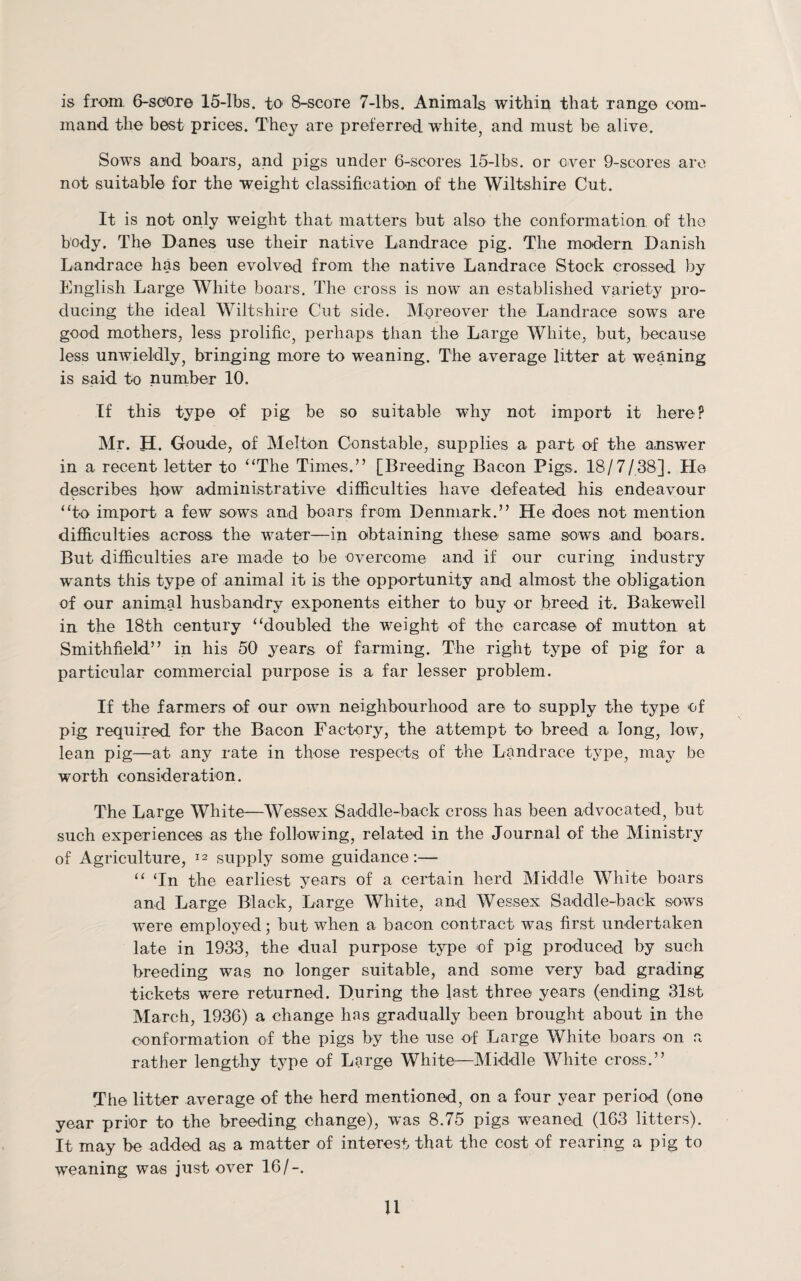 is from 6-soore 15-lbs. to 8-score 7-lbs. Animals within that range com¬ mand the best prices. They are preferred white, and must be alive. Sows and boars, and pigs under 6-scores 15-lbs. or over 9-scores are not suitable for the weight classification of the Wiltshire Cut. It is not only weight that matters but also the conformation of the body. The Danes use their native Landrace pig. The modern Danish Landrace has been evolved from the native Landrace Stock crossed by English Large White boars. The cross is now an established variety pro¬ ducing the ideal Wiltshire Cut side. Moreover the Landrace sows are good mothers, less prolific, perhaps than the Large White, but, because less unwieldly, bringing more to weaning. The average litter at weaning is said to number 10. If this type of pig be so suitable why not import it here? Mr. H. Goude, of Melton Constable, supplies a part of the answer in a recent letter to “The Times.” [Breeding Bacon Pigs. 18/7/38], He describes how administrative difficulties have defeated his endeavour “to import a few sows and boars from Denmark.” He does not mention difficulties across the water—in obtaining these same sows and boars. But difficulties are made to be overcome and if our curing industry wants this type of animal it is the opportunity and almost the obligation of our animal husbandry exponents either to buy or breed it. Bakewell in the 18th century “doubled the weight of the carcase of mutton at Smithfield” in his 50 years of farming. The right type of pig for a particular commercial purpose is a far lesser problem. If the farmers of our own neighbourhood are to supply the type of pig required for the Bacon Factory, the attempt to breed a long, low, lean pig—at any rate in those respects of the Landrace type, may be worth consideration. The Large White—Wessex Saddle-back cross has been advocated, but such experiences as the following, related in the Journal of the Ministry of Agriculture, 12 supply some guidance:— “ ‘In the earliest years of a certain herd Middle White boars and Large Black, Large White, and Wessex Saddle-back sows were employed; but when a bacon contract was first undertaken late in 1933, the dual purpose type of pig produced by such breeding was no longer suitable, and some very bad grading tickets were returned. During the last three years (ending 31st March, 1936) a change has gradually been brought about in the conformation of the pigs by the nse of Large White boars on a rather lengthy type of Large White—Middle White cross.” The litter average of the herd mentioned, on a four year period (one year prior to the breeding change), was 8.75 pigs weaned (163 litters). It may be added as a matter of interest that the cost of rearing a pig to weaning was just over 16/-. U