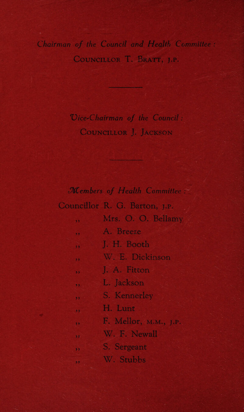 Chairman of (he Council and Health Committee Councillor T. Bratt, j,p. 3»i8 Vice-Chairman of the Council: Councillor L Jackson 'SMCembers of Health Committee : Councillor R. G. Barton, 4rs. O. CX Belli > i j » yy yy >> J. H Booth ■ ~V E. Dickinson Fitton L. Jackson S. KennerF HL Lunt F. Mellor, m.m., j,p. W. F. Newall S. Sergeant mmmk yy