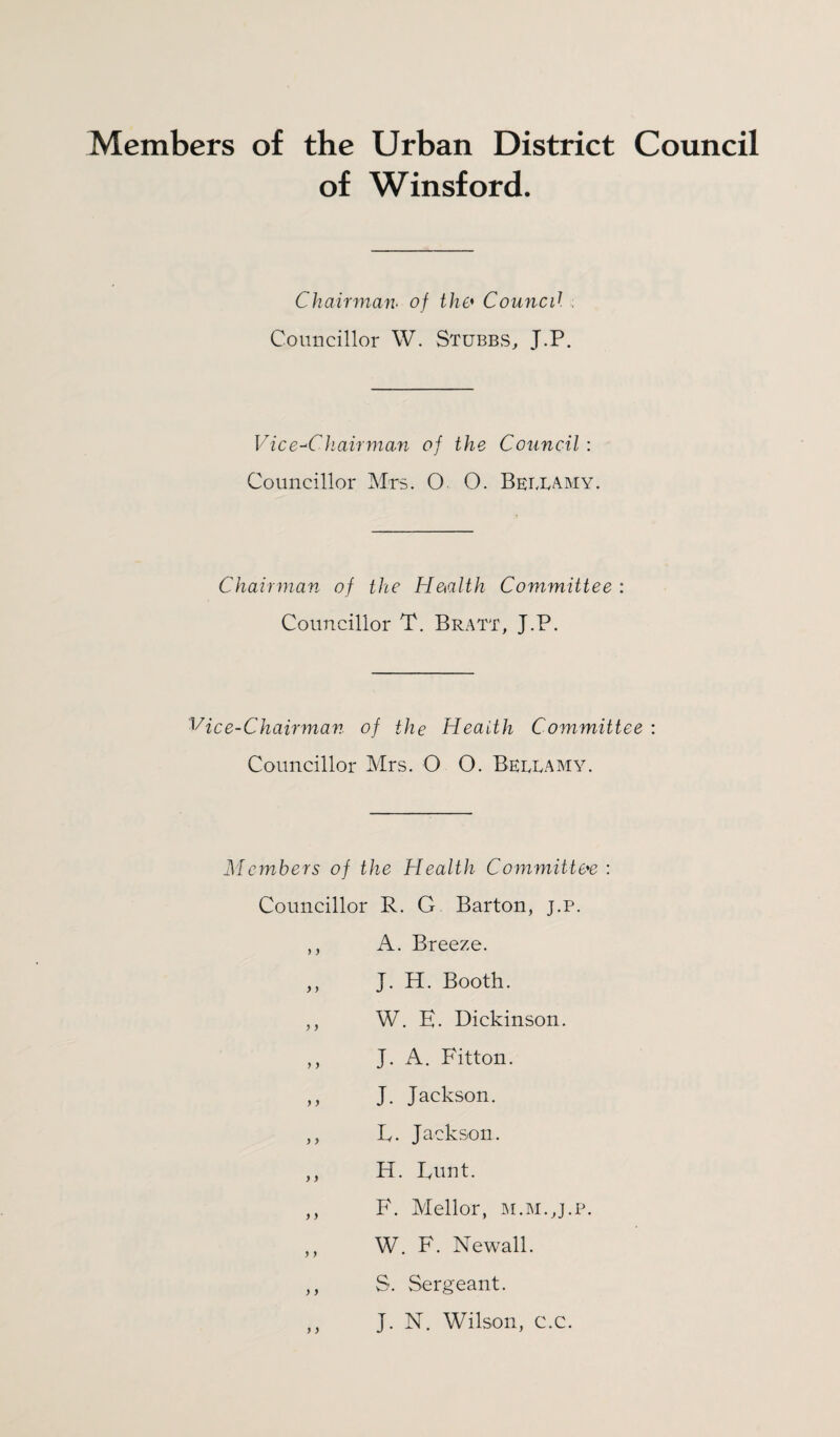 Members of the Urban District Council of Winsford. Chairman. of the• Council Councillor W. Stubbs, J.P. Vice-Chairman of the Council : Councillor Mrs. O O. Bellamy. Chairman of the He<alth Committee : Councillor T. Bratt, J.P. Vice-Chairman of the Health Committee : Councillor Mrs. O O. Bellamy. Members of the Health Committee : Councillor R. G Barton, j.p. ,, A. Breeze. ,, J. H. Booth. ,, W. E. Dickinson. ,, J. A. Fitton. ,, J. Jackson. ,, E. Jackson. ,, H. Eunt. ,, F. Mellor, m.m.,j.p. ,, W. F. Newall. ,, S. Sergeant. ,, J. N. Wilson, c.c.