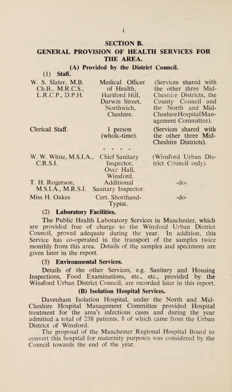 f SECTION B. GENERAL PROVISION OF HEALTH SERVICES FOR THE AREA. (A) Provided by the District Council. (1) Staff. W. S. Slater, M.B. Medical Officer (Services shared with Ch.B., M.R.C.S., of Health, the other three Mid- L.R.C.P., D.P.H. Hartford Hill, Darwin Street, Northwich, Cheshire. Chesnire Districts, the County Council and the North and Mid- Cheshi re Hospital Man¬ agement Committee). Clerical Staff. 1 person (whole-time). (Services shared with the other three Mid- Cheshire Districts). W. W. White, M.S.I.A. , Chief Sanitary (Winsford Urban Dis¬ C.R.S.I. Inspector, Over Hall, Winsford. trict Council only). T. H. Rogerson, M.S.I.A., M.R.S.I. Additional Sanitary Inspector. -do- Miss H. Oakes Cert. Shorthand- Typist. -do- (2) Laboratory Facilities. The Public Health Laboratory Services in Manchester, which are provided free of charge to the Winsford Urban District Council, proved adequate during the year. In addition, this Service has co-operated in the transport of the samples twice monthly from this area. Details of the samples and specimens are given later in the report. (3) Environmental Services. Details of the other Services, e.g. Sanitary and Housing Inspections, Food Examinations, etc., etc., provided by the Winsford Urban District Council, are recorded later in this report. (B) Isolation Hospital Services. Davenham Isolation Hospital, under the North and Mid- Cheshire Hospital Management Committee provided Hospital treatment for the area’s infectious cases and during the year admitted a total of 238 patients, 8 of which came from the Urban District of Winsford. The proposal of the Manchester Regional Hospital Board to convert this hospital for maternity purposes was considered by the Council towards the end of the year.