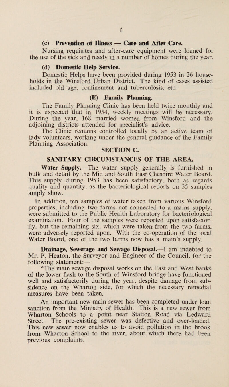 (c) Prevention of Illness — Care and After Care. Nursing requisites and after-care equipment were loaned for the use of the sick and needy in a number of homes during the year. (d) Domestic Help Service. Domestic Helps have been provided during 1953 in 26 house¬ holds in the Winsford Urban District. The kind of cases assisted included old age, confinement and tuberculosis, etc. (E) Family Planning. The Family Planning Clinic has been held twice monthly and it is expected that in 1954, weekly meetings will be necessary. During the year, 168 married women from Winsford and the adjoining districts attended for specialist’s advice. The Clinic remains controlled locally by an active team of lady volunteers, working under the general guidance of the Family Planning Association. SECTION C. SANITARY CIRCUMSTANCES OF THE AREA. Water Supply.—The water supply generally is furnished in bulk and detail by the Mid and South East! Cheshire Water Board. This supply during 1953 has been satisfactory, both as regards quality and quantity, as the bacteriological reports on 35 samples amply show. In addition, ten samples of water taken from various Winsford properties, including two farms not connected to a mains supply, were submitted to the Public Health Laboratory for bacteriological examination. Four of the samples were reported upon satisfactor¬ ily, but the remaining six, which were taken from the two farms, were adversely reported upon. With the co-operation of the local Water Board, one of the two farms now has a main’s supply. Drainage, Sewerage and Sewage Disposal.—I am indebted to Mr. P. Heaton, the Surveyor and Engineer of the Council, for' the following statement:— “The main sewage disposal works on the East and West banks of the lower flash to the South of Winsford bridge have functioned well and satisfactorily during the year, despite damage from sub¬ sidence on the Wharton side, for which the necessary remedial measures have been taken. An important new main sewer has been completed under loan sanction from the Ministry of Health. This is a new sewer from Wharton Schools to a point near Station Road via Ledward Street. The pre-existing sewer was defective and over-loaded. This new sewer now enables us to avoid pollution ini the brook from Wharton School to the river, about which there had been previous complaints.