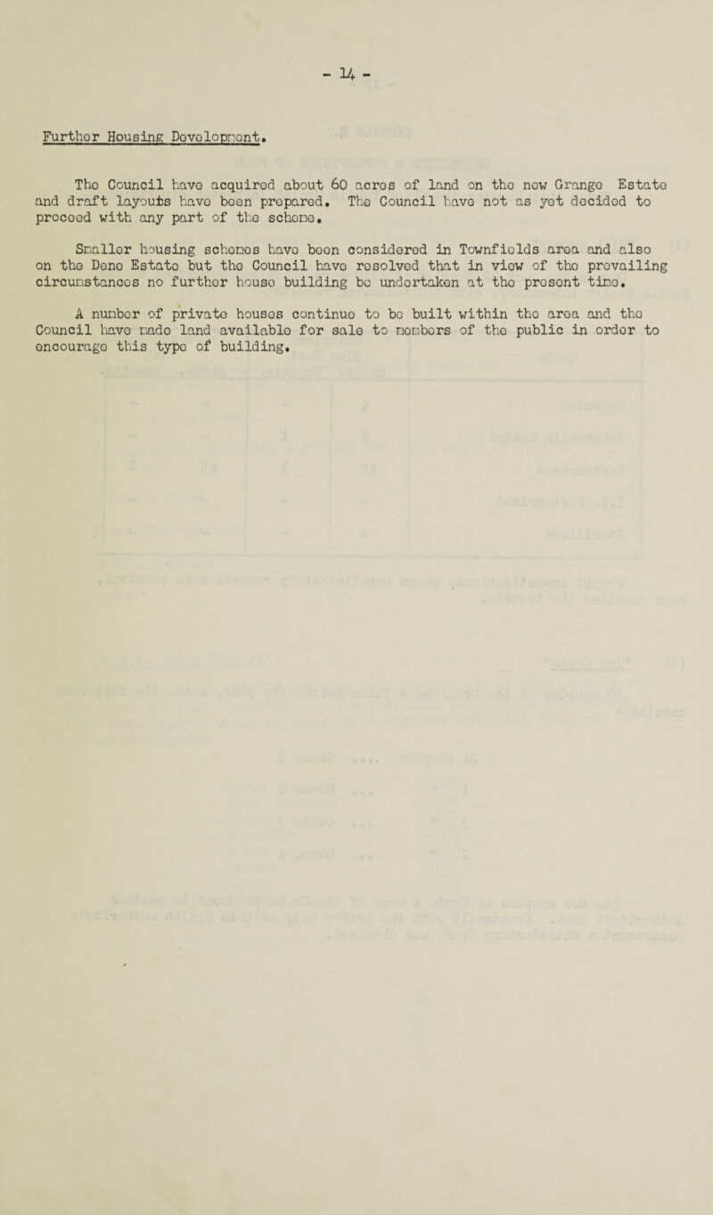 Furthor Housing Dovelopnont. Tho Council have acquired about 60 acros of land on tho now Grange Estate and draft layouts have been proparod. The Council have not as yet decidod to procood with any part of the schone. Snallor housing schones havo boon considered in Townfiolds area and also on the Dene Estato but the Council havo resolved that in view of tho prevailing circumstances no further house building be undertaken at tho prosent time. A nunbor of private housos continue to be built within tho aroa and tho Council havo mado land available for sale to monbors of tho public in ordor to encourage this type of building.