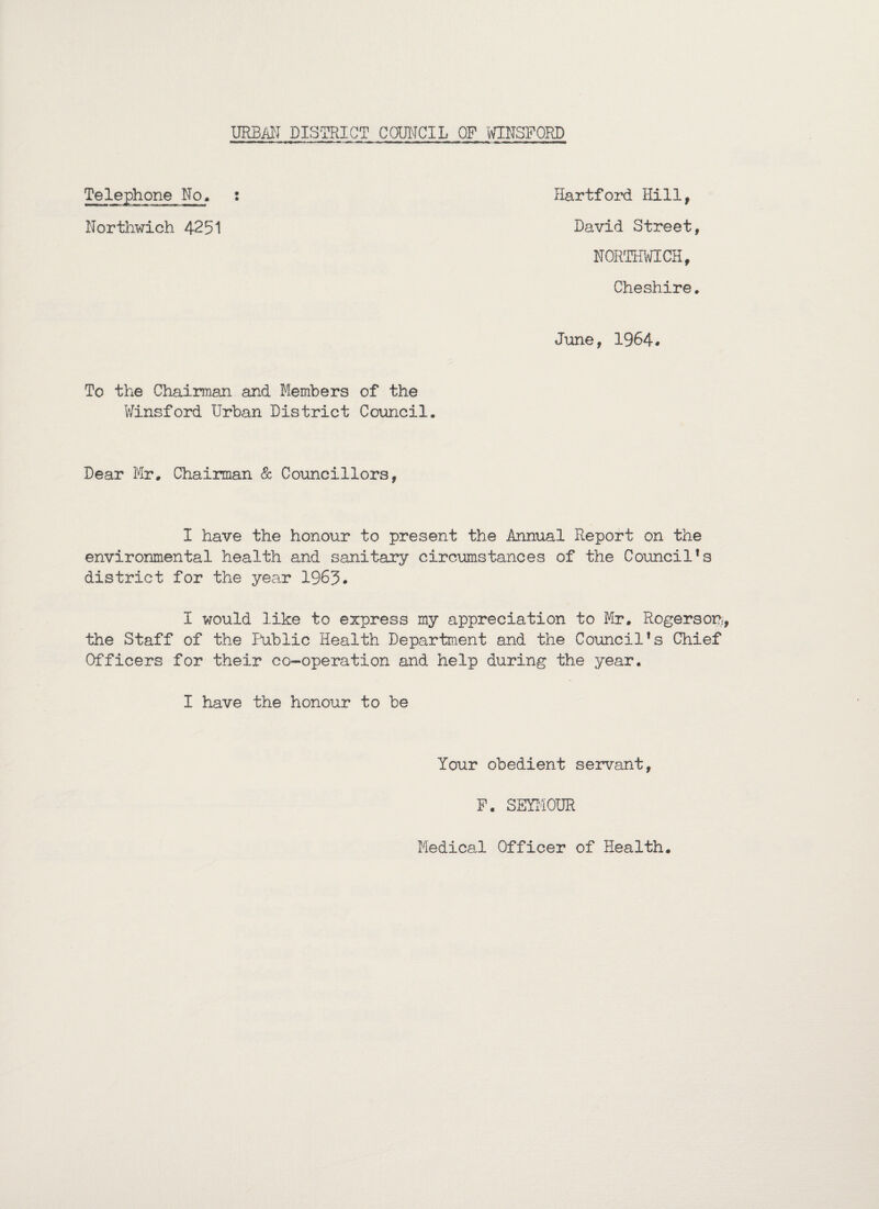 Telephone No. : Hartford Hill, Northwich 4251 David Street, NORTHWICH, Cheshire. June, 1964. To the Chairman and Members Winsford Urban District of the Council. Dear Mr, Chairman & Councillors, I have the honour to present the Annual Report on the environmental health and sanitary circumstances of the Council’s district for the year 1963. I would like to express my appreciation to Mr, Rogerson, the Staff of the Public Health Department and the Council’s Chief Officers for their co-operation and help during the year. I have the honour to be Your obedient servant, P. SEYMOUR Medical Officer of Health.