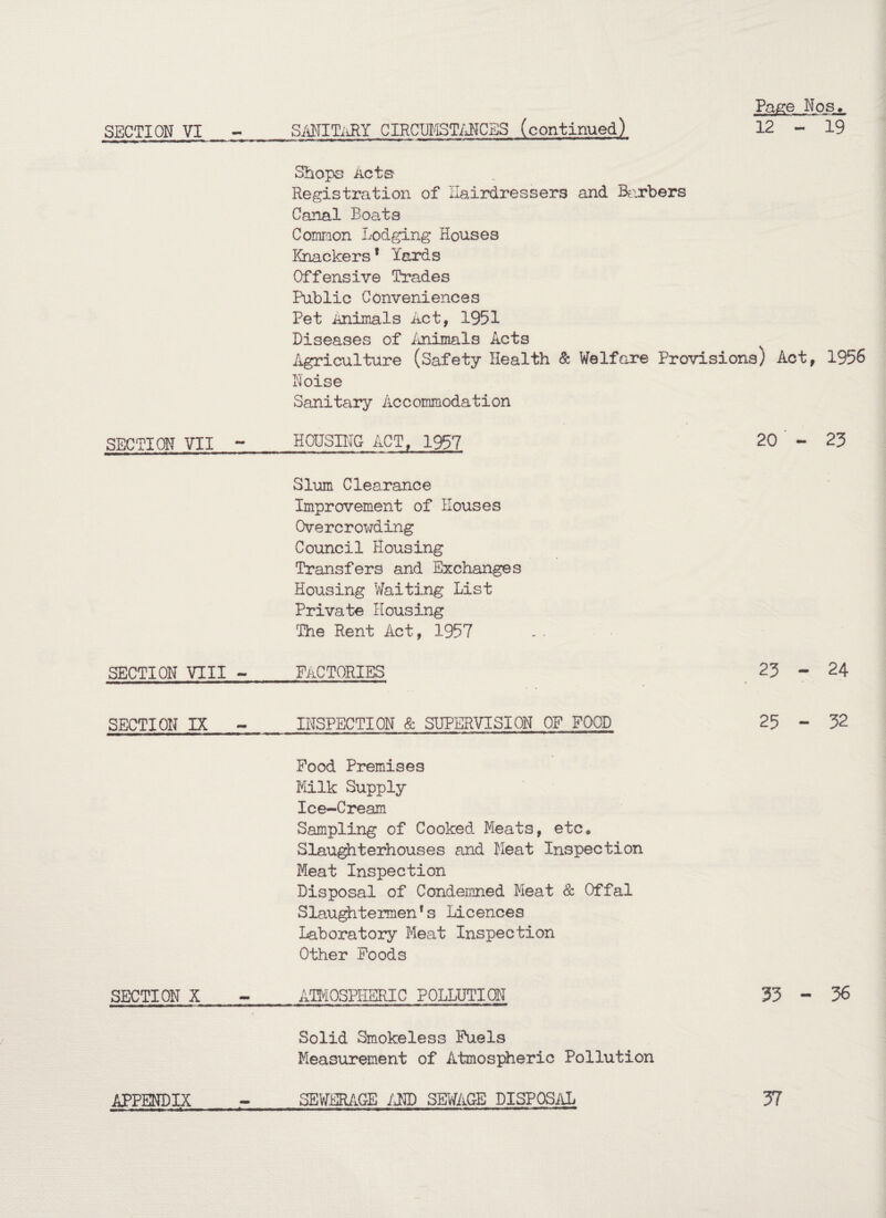 Page Nos._ SECTION VI - SAMITiiRY CIRCUMST/JJCBS (continued) 12 - 19 Shops Acts Registration of Hairdressers and Barbers Canal Boats Common Lodging Houses Knackers * Yards Offensive Trades Public Conveniences Pet Animals Act, 1951 Diseases of Animals Acts Agriculture (Safety Health & Welfare Provisions) Act, 1956 Noise Sanitary Accommodation SECTION VII ~ HOUSING ACT, 1957 20 ' - 23 Slum Clearance Improvement of Houses Overcrowding Council Housing Transfers and Exchanges Housing Waiting List Private Housing The Rent Act, 1957 SECTION VIII - factories 23 - 24 SECTION IX - INSPECTION & SUPERVISION OF FOOD 25 - 32 Pood Premises Milk Supply Ice-Cream Sampling of Cooked Meats, etc. Slaughterhouses and Meat Inspection Meat Inspection Disposal of Condemned Meat & Offal Slaughtermen*s Licences Laboratory Meat Inspection Other Poods SECTION X - ATMOSPHERIC POLLUTION 33-36 Solid Smokeless Fuels Measurement of Atmospheric Pollution APPENDIX SEWERAGE AND SEWAGE DISPOSAL 37