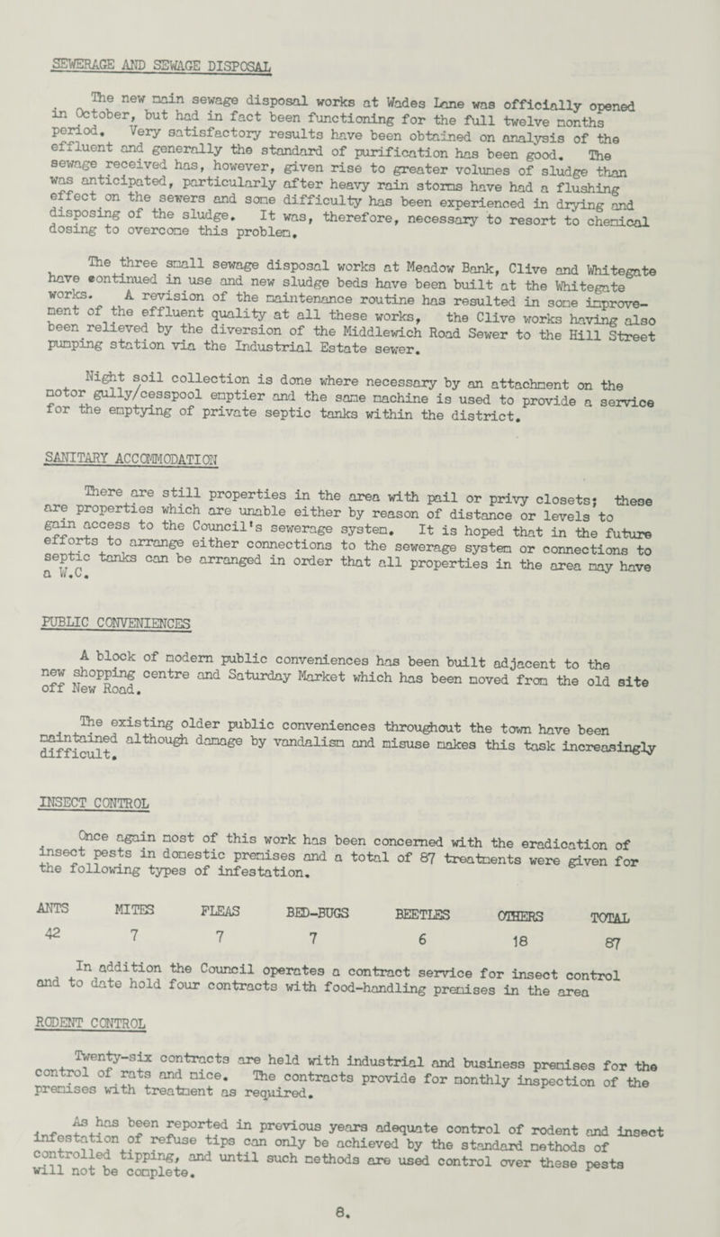 SEWERAGE AND SEWAGE DISPOSAL • ~ neW nain sewa^ disP°sal works at Wades Lone was officially opened in October, but had in fact been functioning for the full twelve months period. Very satisfactory results have been obtained on analysis of the effluent and generally the standard of purification has been good. The sewage received has, however, given rise to greater volumes of sludge than was anticipated, particularly after heavy rain storms have had a flushing effect on the sewers and some difficulty has been experienced in diying and disposing of the sludge. It was, therefore, necessary to resort to chemical dosing to overcome this problem. The three snail sewage disposal works at Meadow Bank, Clive and Whitegnte have continued in use and new sludge beds have been built at the Whitegate WOr^S* A r©vision of the maintenance routine has resulted in some improve¬ ment of the affluent quality at all these works, the Clive works having also been relieved by the diversion of the Middlewich Road Sewer to the Hill Street pumping station via the Industrial Estate sewer. Night soil collection is done where necessary by an attachment on the motor gully/cesspool emptier and the same machine is used to provide a service lor the emptying of private septic tanks within the district. SANITARY ACC OF#!ON ATT ON There are still properties in the area with pail or privy closets; these are properties which are unable either by reason of distance or levels to gain access to the Council*s sewerage system. It is hoped that in the future efforts to arrange either connections to the sewerage system or connections to septic tanks can be arranged in order that all properties in the area may have a w.o. PUBLIC CONVENIENCES A block of modem public conveniences has been built adjacent to the new shopping centre and Saturday Market which has been moved from the old site . The existing older public conveniences throughout the town have been difficult alth°Ugh danage by vandalism and misuse makes this task increasingly INSECT CONTROL Once again most of this work has been concerned with the insect pests in domestic premises and a total of 87 treatments the following types of infestation. eradication of were given for ANTS 42 MITES 7 FLEAS 7 BED-BUGS 7 BEETLES 6 OTHERS 18 TOTAL 87 In addition the Council operates a contract service for insect control and to date hold four contracts with food-handling premises in the area RODENT CONTROL Twenty-six contracts are held with industrial and business premises for the ^rGl ^ni^e* contracts provide for monthly inspection of the premises with treatment as required. b?en ^epor^?d 111 PrGvious years adequate control of rodent and insect infestation of refuse tips can only be achieved by the standard methods of con roiled tipping, and until such methods are used control over these pests will not be complete. ^
