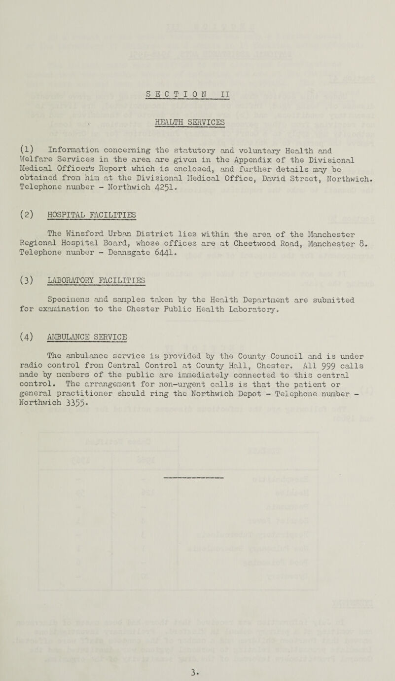 HEALTH SERVICES (l) Information concerning the statutory and voluntary Health and Welfare Services in the area are given in the Appendix of the Divisional Medical Officer's Report which is enclosed, and further details may be obtained from him at the Divisional Medical Office, David Street, Northwich. Telephone number - Northwich 4251• (2) HOSPITAL FACILITIES The Winsford Urban District lies within the area of the Manchester Regional Hospital Board, whose offices are at Cheetwood Road, Manchester 8. Telephone number - Deansgate 6441° (3) LABORATORY FACILITIES Specimens and samples taken by the Health Department are submitted for examination to the Chester Public Health Laboratory. (4) AMBULANCE SERVICE The ambulance service is provided by the County Council and is under radio control from Central Control at County Hall, Chester. All 999 calls made by members of the public are immediately connected to this centrol control. The arrangement for non-urgent calls is that the patient or general practitioner should ring the Northwich Depot - Telephone number - Northwich 3355•