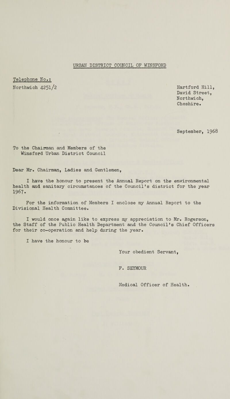 Telephone No.: Northwich 425l/2 September, 1968 Hartford Hill, David Street, Northwich, Cheshire# To the Chairman and Members of the Winsford Urban District Council Dear Mr. Chairman, Ladies and Gentlemen, I have the honour to present the Annual Report on the environmental health and sanitary circumstances of the Council's district for the year 1967. For the information of Members I enclose my Annual Report to the Divisional Health Committee. I would once again like to express my appreciation to Mr. Rogerson, the Staff of the Public Health Department and the Council's Chief Officers for their co-operation and help during the year. I have the honour to be Your obedient Servant, F. SEYMOUR Medical Officer of Health.