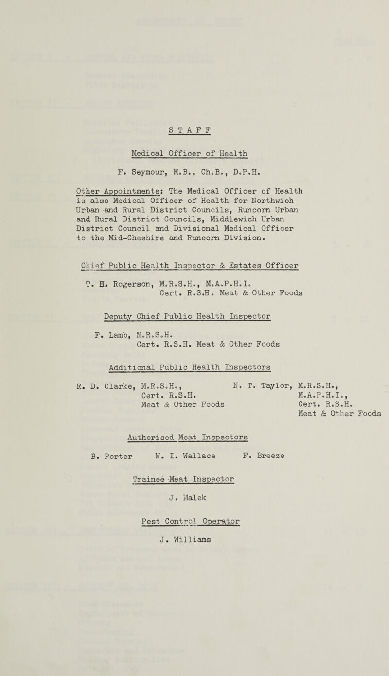 STAFF Medical Officer of Health F. Seymour* M.B., Ch.B., D.P.H. Other Appointments: The Medical Officer of Health is also Medical Officer of Health for Horthwich Urban and Rural District Councils, Runcorn Urban and Rural District Councils, Middlewich Urban District Council and Divisional Medical Officer to the Mid-Cheshire and Runcorn Division. Chief Public Health Inspector & Estates Officer T. H. Rogerson, M.R.S.H., M.A.P.H.I. Cert. R.S.H. Meat & Other Foods Deputy Chief Public Health Inspector F. Lamb, M.R.S.H. Cert. R.S.H. Meat & Other Foods Additional Public Health Inspectors R. D. Clarke, M.R.S.H., U. T. Taylor, M.R.S.H., Cert. R.S.H. M.A.P.H.I., Meat & Other Foods Cert. R.S.H. Meat & Other Foods Authorised Meat Inspectors B. Porter W. I. Wallace F. Breeze Trainee Meat Inspector J. Malek Pest Contro1 Operator J. Williams