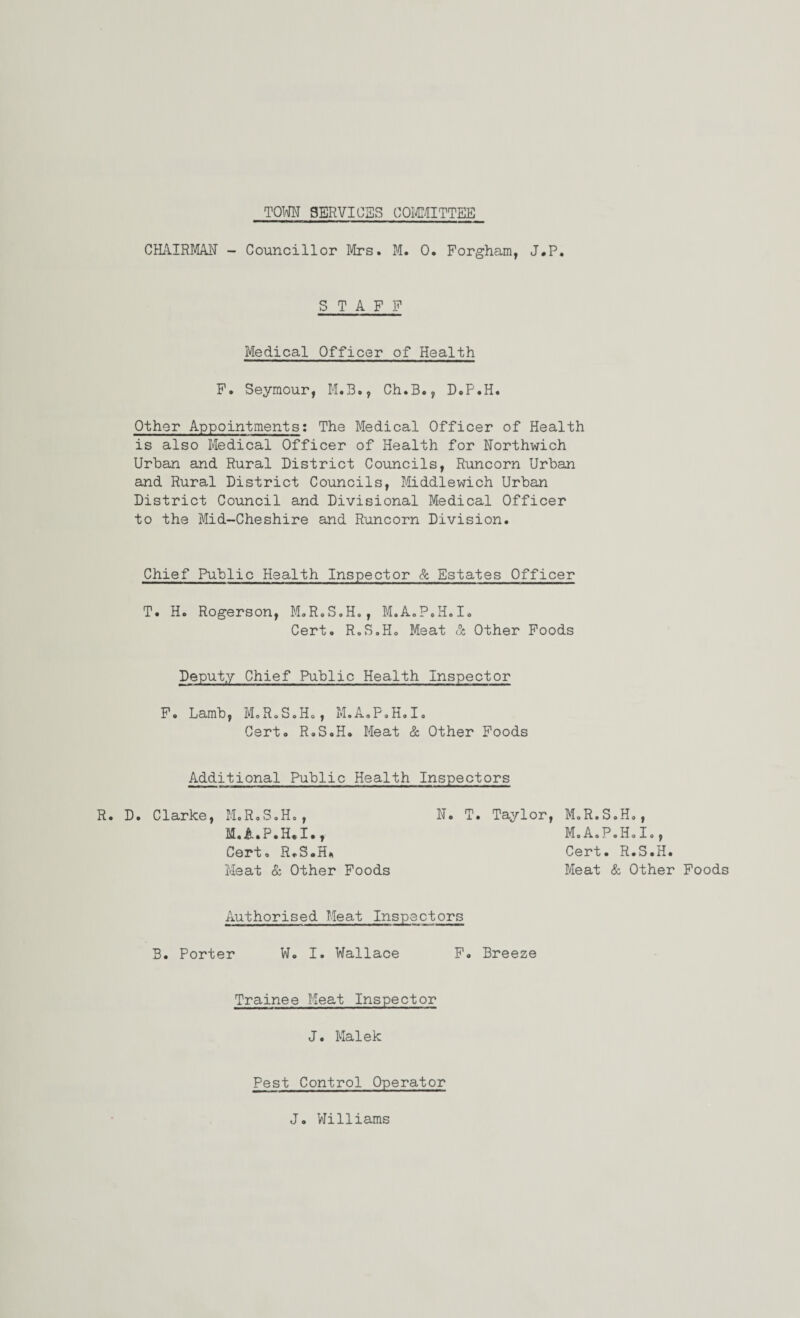 TOWN SERVICES COMMITTEE CHAIRMAN - Councillor Mrs. M. 0. Forgham, J.P. STAFF Medical Officer of Health F. Seymour, M.B., Ch.B., D.P.H. Other Appointments: The Medical Officer of Health is also Medical Officer of Health for Northwich Urban and Rural District Councils, Runcorn Urban and Rural District Councils, Middlewich Urban District Council and Divisional Medical Officer to the Mid-Cheshire and Runcorn Division. Chief Public Health Inspector & Estates Officer T. H. Rogerson, M.R.S.H., M.A.P.H.I. Cert. R.S.H. Meat & Other Foods Deputy Chief Public Health Inspector F. Lamb, M.R.S.H., M.A.P.H.I. Cert. R.S.H. Meat & Other Foods Additional Public Health Inspectors R. D. Clarke, M.R.S.H., N. T. Taylor, M.R.S.H., M.A.P.H.I., M.A.P.H.I., Cert. R.S.H. Cert. R.S.H. Meat & Other Foods Meat & Other Foods Authorised Meat Inspectors B. Porter W. I. Wallace F. Breeze Trainee Meat Inspector J. Malek Pest Control Operator J. Williams