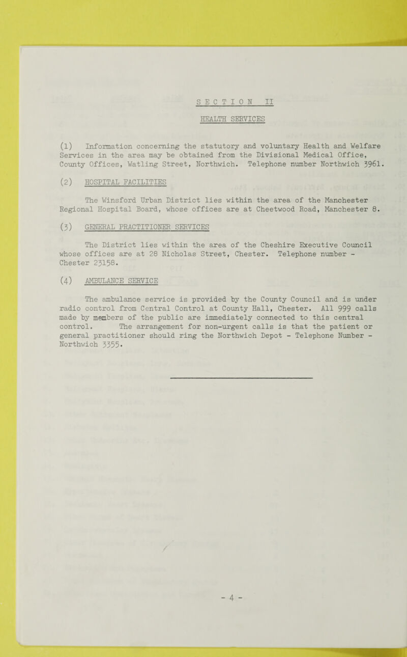 HEALTH SERVICES (1) Information concerning the statutory and voluntary Health and Welfare Services in the area may be obtained from the Divisional Medical Office, County Offices, Watling Street, Northwich. Telephone number Northwich 3961. (2) HOSPITAL FACILITIES The Winsford Urban District lies within the area of the Manchester Regional Hospital Board, whose offices are at Cheetwood Road, Manchester 8. (3) GENERAL PRACTITIONER SERVICES The District lies within the area of the Cheshire Executive Council whose offices are at 28 Nicholas Street, Chester. Telephone number - Chester 23158. (4) AMBULANCE SERVICE The ambulance service is provided by the County Council and is under radio control from Central Control at County Hall, Chester. All 999 calls made by members of the public are immediately connected to this central control. The arrangement for non-urgent calls is that the patient or general practitioner should ring the Northwich Depot - Telephone Number - Northwich 3355•