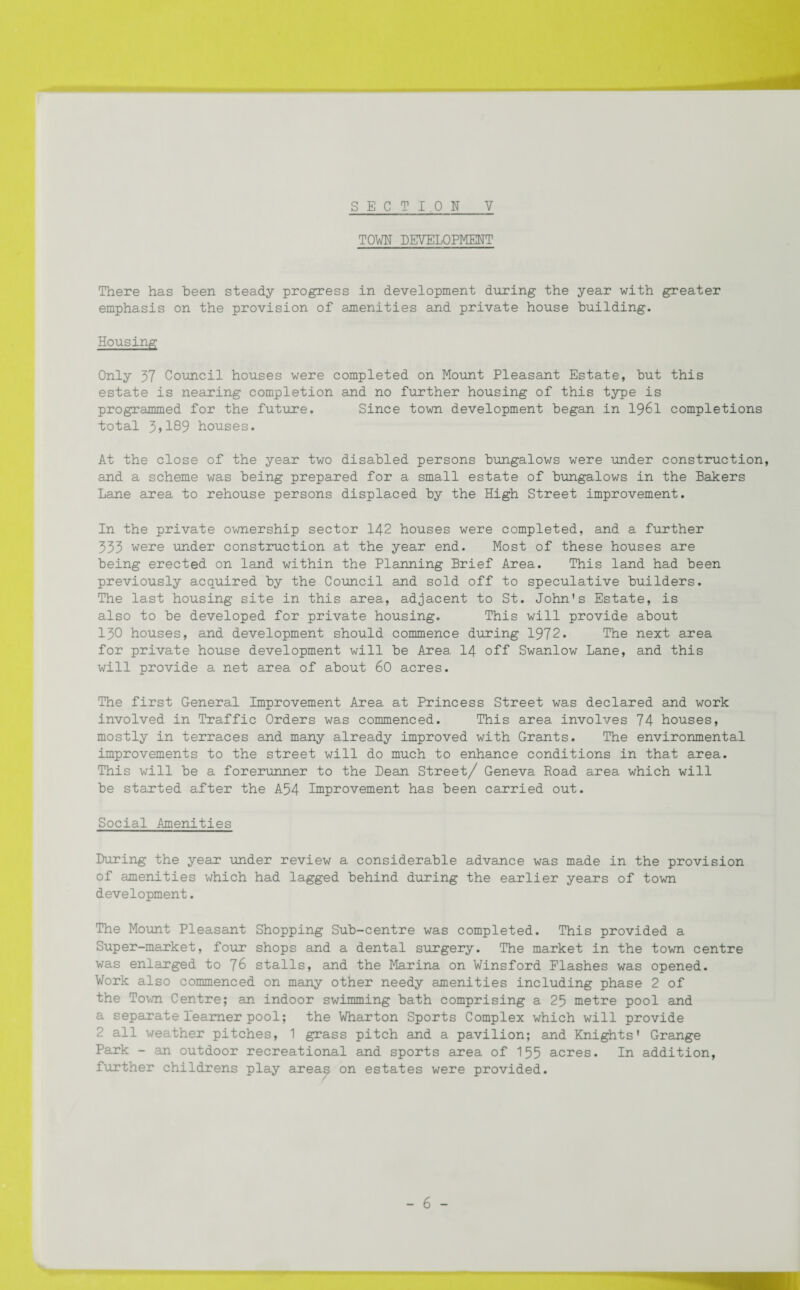 TOWN DEVELOPMENT There has been steady progress in development during the year with greater emphasis on the provision of amenities and private house building. Housing Only 37 Council houses were completed on Mount Pleasant Estate, but this estate is nearing completion and no further housing of this type is programmed for the future. Since town development began in 1961 completions total 3»189 houses. At the close of the year two disabled persons bungalows were under construction, and a scheme was being prepared for a small estate of bungalows in the Bakers Lane area to rehouse persons displaced by the High Street improvement. In the private ownership sector 142 houses were completed, and a further 333 were under construction at the year end. Most of these houses are being erected on land within the Planning Brief Area. This land had been previously acquired by the Council and sold off to speculative builders. The last housing site in this area, adjacent to St. John’s Estate, is also to be developed for private housing. This will provide about 130 houses, and development should commence during 1972. The next area for private house development will be Area 14 off Swanlow Lane, and this will provide a net area of about 60 acres. The first General Improvement Area at Princess Street was declared and work involved in Traffic Orders was commenced. This area involves 74 houses, mostly in terraces and many already improved with Grants. The environmental improvements to the street will do much to enhance conditions in that area. This will be a forerunner to the Dean Street/ Geneva Road area which will be started after the A54 Improvement has been carried out. Social Amenities During the year under review a considerable advance was made in the provision of amenities which had lagged behind during the earlier years of town development. The Mount Pleasant Shopping Sub-centre was completed. This provided a Super-market, four shops and a dental surgery. The market in the town centre was enlarged to 76 stalls, and the Marina on Winsford Flashes was opened. Work also commenced on many other needy amenities including phase 2 of the Town Centre; an indoor swimming bath comprising a 25 metre pool and a separate learner pool; the Wharton Sports Complex which will provide 2 all weather pitches, 1 grass pitch and a pavilion; and Knights’ Grange Park - an outdoor recreational and sports area of 155 acres. In addition, further childrens play areas on estates were provided.