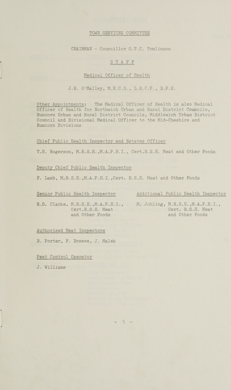 TOWN SERVICES COMMITTEE CHAIRMAN - Councillor G0T0C0 Tomlinson STAFF Medical Officer of Health i ...— JeEo 05Malley, M0ReC0So, L„R0CgPg, D.P JEN Other Appointments: The Medical Officer of Health is also Medical Officer of Health for Northwich Urban and Rural District Councils, Runcorn Urban and Rural District Councils, Middlewich Urban District Council and Divisional Medical Officer to the Mid-Cheshire and Runcorn Divisions Chief Public Health Inspector and Estates Officer TeH. Rogerson, M0RoSoH&„M0AeP0HoIo, Cert.R&S.H0 Meat and Other Foods Deputy Chief Public Health Inspector F. Lamb, MeR0SeH0,M0AoPoH0Io,Cert. RoS0H0 Meat and Other Foods Senior Public Health Inspector RoD» Clarke, MoR.SoHofM0AePeHoI„, Cert.RsSoHo Meat and Other Foods Authorised Meat Inspectors Bo Porter, Fe Breeze, J. Malek Additional Public Health Inspector M. Jobling, MoR.S.H. ,MoA.P.HoIo, Cert. RoSeH8 Meat and Other Foods Pest Control Operator Jo Williams t