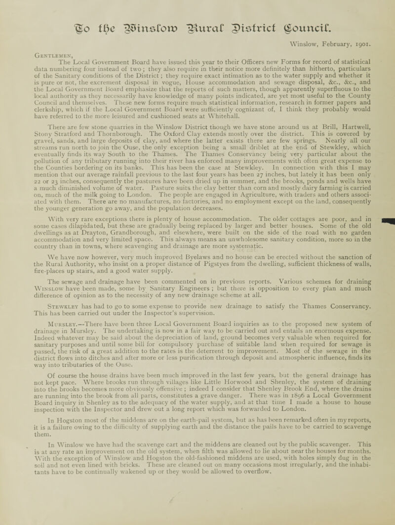 %o the jJSHnsfott? giuraf pisfricf Council. Winslow, February, 1901. Gentlemen, The Local Government Board have issued this year to their Officers new Forms for record of statistical data numbering four instead of two ; they also require in their notice more definitely than hitherto, particulars of the Sanitary conditions of the District ; they require exact intimation as to the water supply and whether it is pure or not, the excrement disposal in vogue, House accommodation and sewage disposal, &c., &c., and the Local Government Board emphasize that the reports of such matters, though apparently superfluous to the local authority as they necessarily have knowledge of many points indicated, are yet most useful to the County Council and themselves. These new forms require much statistical information, research in former papers and clerkship, which if the Local Government Board were sufficiently cognizant of, I think they probably would have referred to the more leisured and cushioned seats at Whitehall. There are few stone quarries in the Winslow District though we have stone around us at Brill, Hartwell, Stony Stratford and Thornborough. The Oxford Clay extends mostly over the district. This is covered by gravel, sands, and large deposits of clay, and where the latter exists there are few springs. Nearly all our streams run north to join the Ouse, the only exception being a small driblet at the end of Stewkley, which eventually finds its way South to the Thames. The Thames Conservancy being very particular about the pollution of any tributary running into their river has enforced many improvements with often great expense to the Counties bordering on its banks. This has been the case at Stewkley. In connection with this I may mention that our average rainfall previous to the last four years has been 27 inches, but lately it has been only 22 or 23 inches, consequently the pastures have been dried up in summer, and the brooks, ponds and wells have a much diminished volume of water. Pasture suits the clay better than corn and mostly dairy farming is carried on, much of the milk going to London. The people are engaged in Agriculture, with traders and others associ¬ ated with them. There are no manufactures, no factories, and no employment except on the land, consequently the younger generation go away, and the population decreases. With very rare exceptions there is plenty of house accommodation. The older cottages are poor, and in some cases dilapidated, but these are gradually being replaced by larger and better houses. Some of the old dwellings as at Drayton, Grandborough, and elsewhere, were built on the side of the road with no garden accommodation and very limited space. This always means an unwholesome sanitary condition, more so in the country than in towns, where scavenging and drainage are more systematic. We have now however, very much improved Byelaws and no house can be erected without the sanction of the Rural Authority, who insist on a proper distance of Pigstyes from the dwelling, sufficient thickness of walls, fire-places up stairs, and a good water supply. The sewage and drainage have been commented on in previous reports. Various schemes for draining Winslow have been made, some by Sanitary Engineers ; but there is opposition to every plan and much difference of opinion as to the necessity of any new drainage scheme at all. Stewkley has had to go to some expense to provide new drainage to satisfy the Thames Conservancy. This has been carried out under the Inspector’s supervision. Mursley.—There have been three Local Government Board inquiries as to the proposed new system of drainage in Mursley. The undertaking is now in a fair way to be carried out and entails an enormous expense. Indeed whatever may be said about the depreciation of land, ground becomes very valuable when required for sanitary purposes and until some bill for compulsory purchase of suitable land when required for sewage is passed, the risk of a great addition to the rates is the deterrent to improvement. Most of the sewage in the district flows into ditches and after more or less purification through deposit and atmospheric influence, finds its way into tributaries of the Ouse. Of course the house drains have been much improved in the last few years, but the general drainage has not kept pace. Where brooks run through villages like Little Horwood and Shenley, the system of draining into the brooks becomes more obviously offensive ; indeed I consider that Shenley Brook End, where the drains are running into the brook from all parts, constitutes a grave danger. There was in 1896 a Local Government Board inquiry in Shenley as to the adequacy of the water supply, and at that time I made a house to house inspection with the Inspector and drew out a long report which was forwarded to London. In Ilogston most of the middens are on the earth-pail system, but as has been remarked often in my reports, it is a failure owing to the difficulty of supplying earth and the distance the pails have to be carried to scavenge them. In Winslow we have had the scavenge cart and the middens are cleaned out by the public scavenger. This is at any rate an improvement on the old system, when filth was allowed to lie about near the houses for months. With the exception of Winslow and Hogston the old-fashioned middens are used, with holes simply dug in the soil and not even lined with bricks. These are cleaned out on many occasions most irregularly, and the inhabi¬ tants have to be continually wakened up or they would be allowed to overflow.