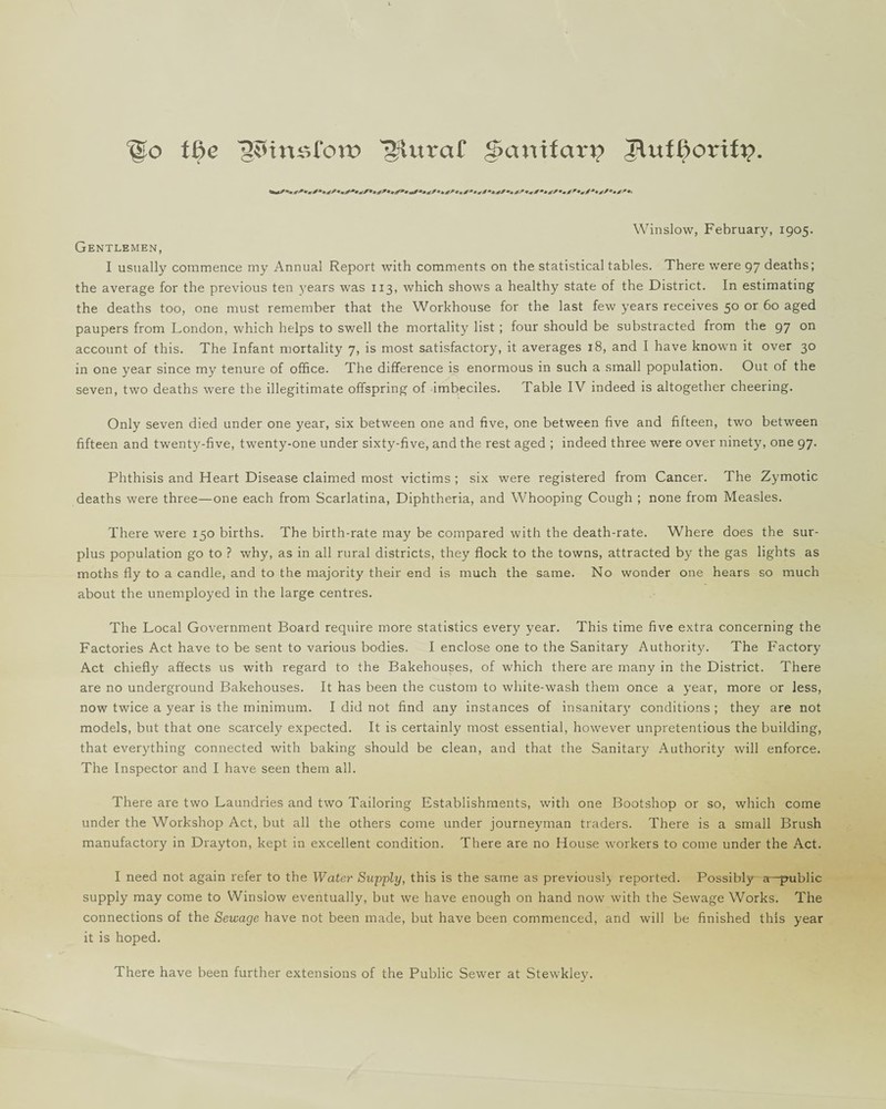 fo the 12SUttst‘on? gluraf £5anifcm? Jlufftorifp. +*****£*•** * wS’*•*?*» 44* **£*• w* ****• 4* ******* ***/****** Winslow, February, 1905. Gentlemen, I usually commence my Annual Report with comments on the statistical tables. There were 97 deaths; the average for the previous ten years was 113, which shows a healthy state of the District. In estimating the deaths too, one must remember that the Workhouse for the last few years receives 50 or 60 aged paupers from London, which helps to swell the mortality list ; four should be substracted from the 97 on account of this. The Infant mortality 7, is most satisfactory, it averages 18, and I have known it over 30 in one year since my tenure of office. The difference is enormous in such a small population. Out of the seven, two deaths were the illegitimate offspring of imbeciles. Table IV indeed is altogether cheering. Only seven died under one year, six between one and five, one between five and fifteen, two between fifteen and twenty-five, twenty-one under sixty-five, and the rest aged ; indeed three were over ninety, one 97. Phthisis and Heart Disease claimed most victims ; six were registered from Cancer. The Zymotic deaths were three—one each from Scarlatina, Diphtheria, and Whooping Cough ; none from Measles. There were 150 births. The birth-rate may be compared with the death-rate. Where does the sur¬ plus population go to ? why, as in all rural districts, they flock to the towns, attracted by the gas lights as moths fly to a candle, and to the majority their end is much the same. No wonder one hears so much about the unemployed in the large centres. The Local Government Board require more statistics every year. This time five extra concerning the Factories Act have to be sent to various bodies. I enclose one to the Sanitary Authority. The Factory Act chiefly affects us with regard to the Bakehouses, of which there are many in the District. There are no underground Bakehouses. It has been the custom to white-wash them once a year, more or less, now twice a year is the minimum. I did not find any instances of insanitary conditions ; they are not models, but that one scarcely expected. It is certainly most essential, however unpretentious the building, that everything connected with baking should be clean, and that the Sanitary Authority will enforce. The Inspector and I have seen them all. There are two Laundries and two Tailoring Establishments, with one Bootshop or so, which come under the Workshop Act, but all the others come under journeyman traders. There is a small Brush manufactory in Drayton, kept in excellent condition. There are no House workers to come under the Act. I need not again refer to the Water Supply, this is the same as previously reported. Possibly a—public supply may come to Winslow eventually, but we have enough on hand now with the Sewage Works. The connections of the Sewage have not been made, hut have been commenced, and will he finished this year it is hoped. There have been further extensions of the Public Sewer at Stewkley.