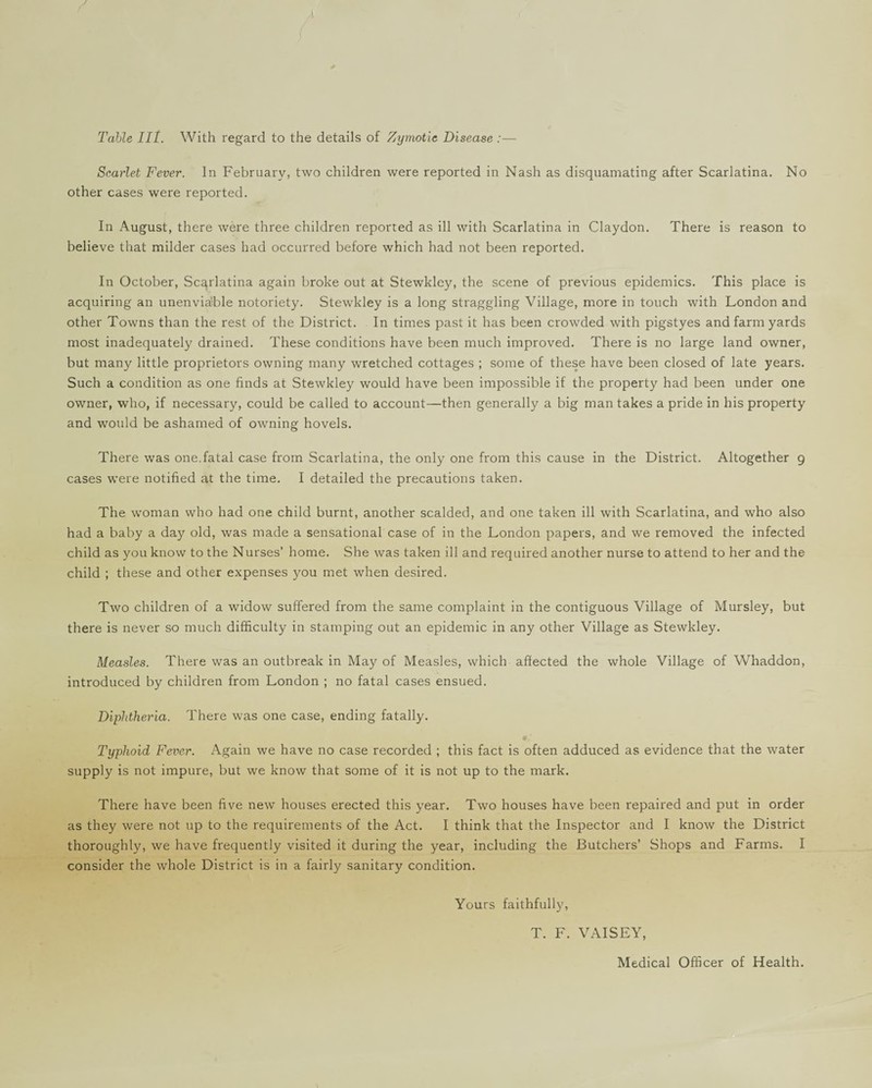 Table III. With regard to the details of Zymotic Disease :— Scarlet Fever. In February, two children were reported in Nash as disquamating after Scarlatina. No other cases were reported. In August, there were three children reported as ill with Scarlatina in Claydon. There is reason to believe that milder cases had occurred before which had not been reported. In October, Scarlatina again broke out at Stewkley, the scene of previous epidemics. This place is acquiring an unenviable notoriety. Stewkley is a long straggling Village, more in touch with London and other Towns than the rest of the District. In times past it has been crowded with pigstyes and farm yards most inadequately drained. These conditions have been much improved. There is no large land owner, but many little proprietors owning many wretched cottages ; some of these have been closed of late years. Such a condition as one finds at Stewkley would have been impossible if the property had been under one owner, who, if necessary, could be called to account—then generally a big man takes a pride in his property and would be ashamed of owning hovels. There was one,fatal case from Scarlatina, the only one from this cause in the District. Altogether 9 cases were notified at the time. I detailed the precautions taken. The woman who had one child burnt, another scalded, and one taken ill with Scarlatina, and who also had a baby a day old, was made a sensational case of in the London papers, and we removed the infected child as you know to the Nurses’ home. She was taken ill and required another nurse to attend to her and the child ; these and other expenses you met when desired. Two children of a widow suffered from the same complaint in the contiguous Village of Mursley, but there is never so much difficulty in stamping out an epidemic in any other Village as Stewkley. Measles. There was an outbreak in May of Measles, which affected the whole Village of Whaddon, introduced by children from London ; no fatal cases ensued. Diphtheria. There was one case, ending fatally. Typhoid Fever. Again we have no case recorded ; this fact is often adduced as evidence that the water supply is not impure, but we know that some of it is not up to the mark. There have been five new houses erected this year. Two houses have been repaired and put in order as they were not up to the requirements of the Act. I think that the Inspector and I know the District thoroughly, we have frequently visited it during the year, including the Butchers’ Shops and Farms. I consider the whole District is in a fairly sanitary condition. Yours faithfully, T. F. VAISEY, Medical Officer of Health.