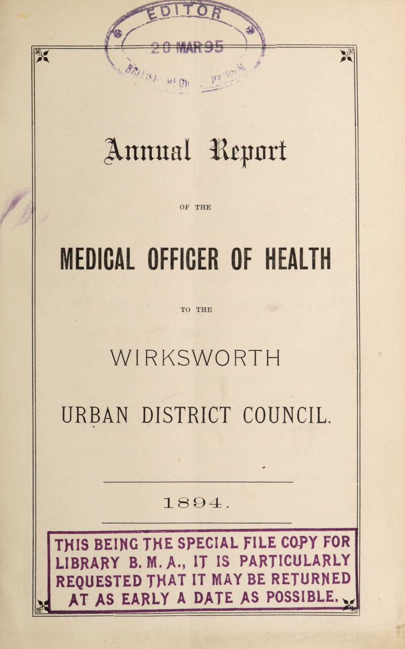 Annual ftcpart OF THE MEDICAL OFFICER OF HEALTH TO THE WIRKSWORTH URBAN DISTRICT COUNCIL. 1894 . I? THIS BEING THE SPECIAL FILE COPY FOR LIBRARY B. M.A-, IT IS PARTICULARLY REQUESTED THAT IT MAY BE RETURNED AT AS EARLY A DATE AS POSSIBLE. X