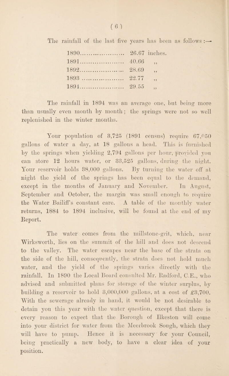 The rainfall of the last five years has been as follows : — 1890 . 26.G7 inches. 1891 . 40.66 1892 .. 28.69 1893 . 22.77 1891. 29.55 „ The rainfall in 1894 was an average one, but being more than usually even month by month ; the springs were not so well replenished in the winter months. Your population of 3,725 (1891 census) require 67,650 gallons of water a day, at 18 gallons a head. This is furnished by the springs when yielding 2,794 gallons per hour, provided you can store 12 hours water, or 33,525 gallons, during the night. Your reservoir holds 38,000 gallons. By turning the water off at night the yield of the springs has been equal to the demand, except in the months of January and November. In August, September and October, the margin was small enough to require the Water Bailiff’s constant care. A table of the monthly water returns, 1884 to 1894 inclusive, will be found at the end of my Report. The water comes from the millstone-grit, which, near Wirksworth, lies on the summit of the hill and does not descend to the valley. The water escapes near the base of the strata on the side of the hill, consequently, the strata does not hold much water, and the yield of the springs varies directly with the rainfall. In 1890 the Local Board consulted Mr. Piadford, C.E., who advised and submitted plans for storage of the winter surplus, by building a reservoir to hold 3,000,000 gallons, at a cost of £3,700. With the sewerage already in hand, it would be not desirable to detain you this year with the water question, except that there is every reason to expect that the Borough of Ilkeston will come into your district for water from the Meerbrook Sough, which they will have to pump. Hence it is necessary for your Council, being practically a new body, to have a clear idea of your position.