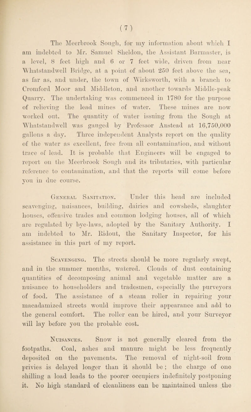 The Meerbrook Sough, for my information about which I am indebted to Mr. Samuel Sheldon, the Assistant Barmaster, is a level, 8 feet high and 6 or 7 feet wide, driven from near Whatstandwell Bridge, at a point of about 250 feet above the sea, as far as, and under, the town of Wirksworth, with a branch to Cromford Moor and Middleton, and another towards Middle-peak Quarry. The undertaking was commenced in 1780 for the purpose of relieving the lead mines of water. These mines are now worked out. The quantity of water issuing from the Sough at Whatstandwell was gauged by Professor Anstead at 16,750,000 gallons a day. Three independent Analysts report on the quality of the water as excellent, free from all contamination, and without trace of lead. It is probable that Engineers will be engaged to report on the Meerbrook Sough and its tributaries, with particular reference to contamination, and that the reports will come before you in due course. General Sanitation. Under this head are included scavenging, nuisances, building, dairies and cowsheds, slaughter houses, offensive trades and common lodging houses, all of which are regulated by bye-laws, adopted by the Sanitary Authority. I am indebted to Mr. Bidout, the Sanitary Inspector, for his assistance in this part of my report. Scavenging. The streets should be more regularly swept, and in the summer months, watered. Clouds of dust containing quantities of decomposing animal and vegetable matter are a nuisance to householders and tradesmen, especially the purveyors of food. The assistance of a steam roller in repairing your macadamized streets would improve their appearance and add to the general comfort. The roller can be hired, and your Surveyor will lay before you the probable cost. Nuisances. Snow is not generally cleared from the footpaths. Coal, ashes and manure might be less frequently deposited on the pavements. The removal of night-soil from privies is delayed longer than it should be ; the charge of one shilling a load leads to the poorer occupiers indefinitely postponing it. No high standard of cleanliness can be maintained unless the