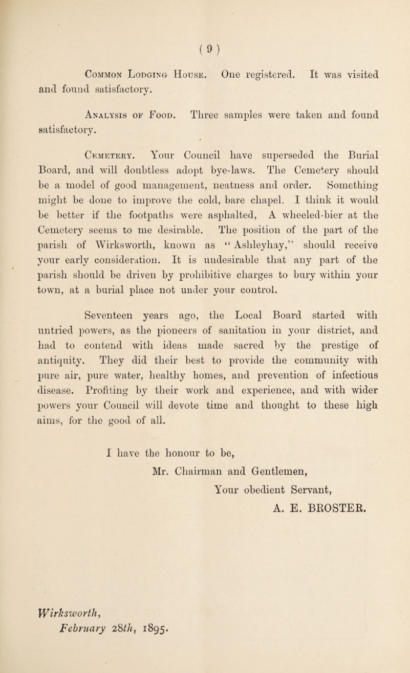 Common Lodging House. One registered. It was visited and found satisfactory. Analysis of Food. Three samples were taken and found satisfactory. Cemetery. Your Council have superseded the Burial Board, and will doubtless adopt bye-laws. The Cemetery should be a model of good management, neatness and order. Something might be done to improve the cold, bare chapel. I think it would be better if the footpaths were asphalted, A wlieeled-bier at the Cemetery seems to me desirable. The position of the part of the parish of Wirksworth, known as “ Ashleyhay,” should receive your early consideration. It is undesirable that any part of the parish should be driven by prohibitive charges to bury within your town, at a burial place not under your control. Seventeen years ago, the Local Board started with untried powers, as the pioneers of sanitation in your district, and had to contend with ideas made sacred by the prestige of antiquity. They did their best to provide the community with pure air, pure water, healthy homes, and prevention of infectious disease. Profiting by their work and experience, and with wider powers your Council will devote time and thought to these high aims, for the good of all. I have the honour to be, Mr. Chairman and Gentlemen, Your obedient Servant, A. E. BROSTER. Wirksivorth, February 28th, 1895.