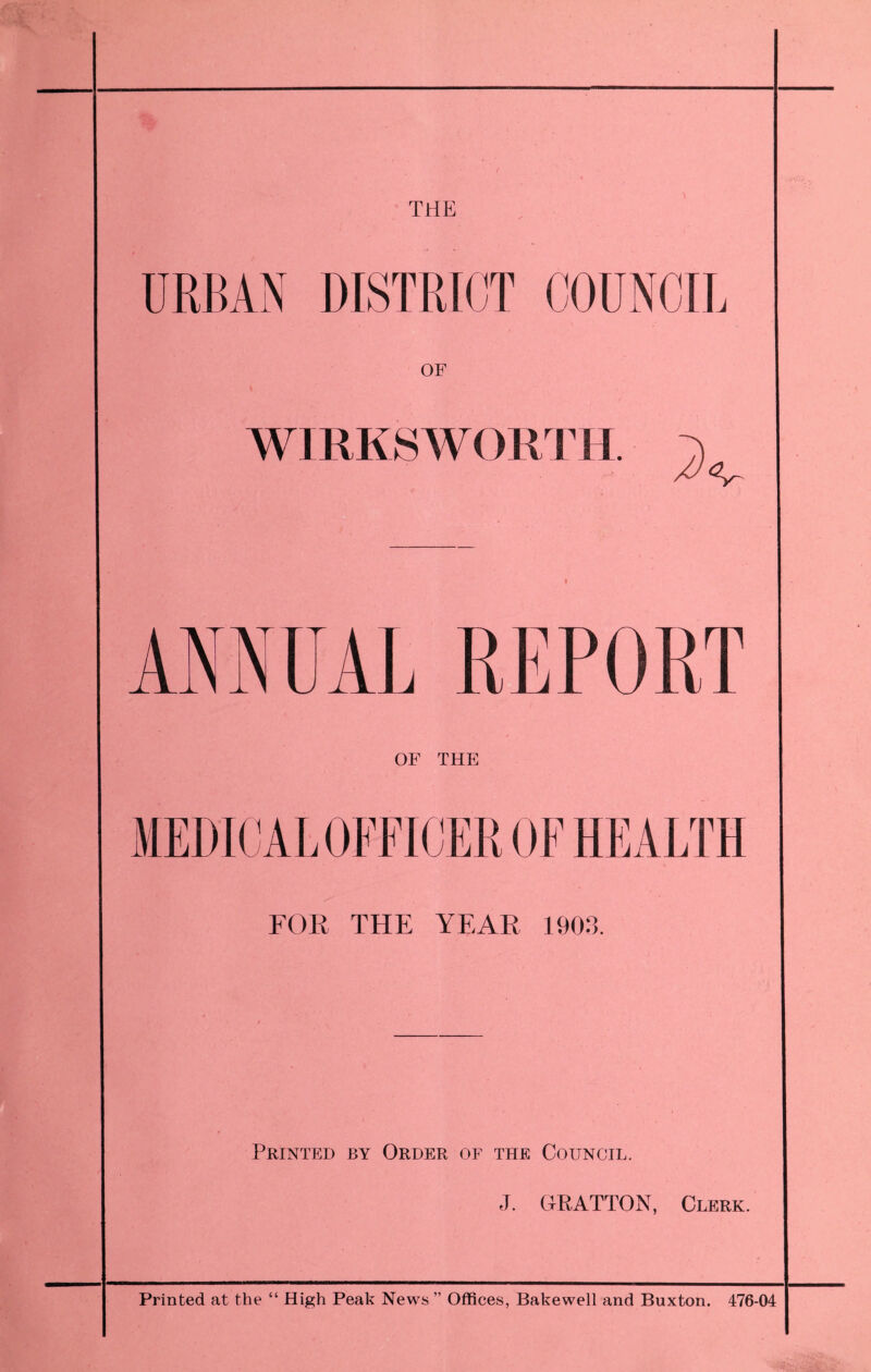 THE URBAN DISTRICT COUNCIL OF WIRKSWORTH. ANNUAL REPORT OF THE MEDICAL OFFICER OF HEALTH FOR THE YEAR 1903. Printed by Order or the Council. J. CtRATTON, Clerk. Printed at the “ High Peak News ” Offices, Babewell and Buxton. 476-04