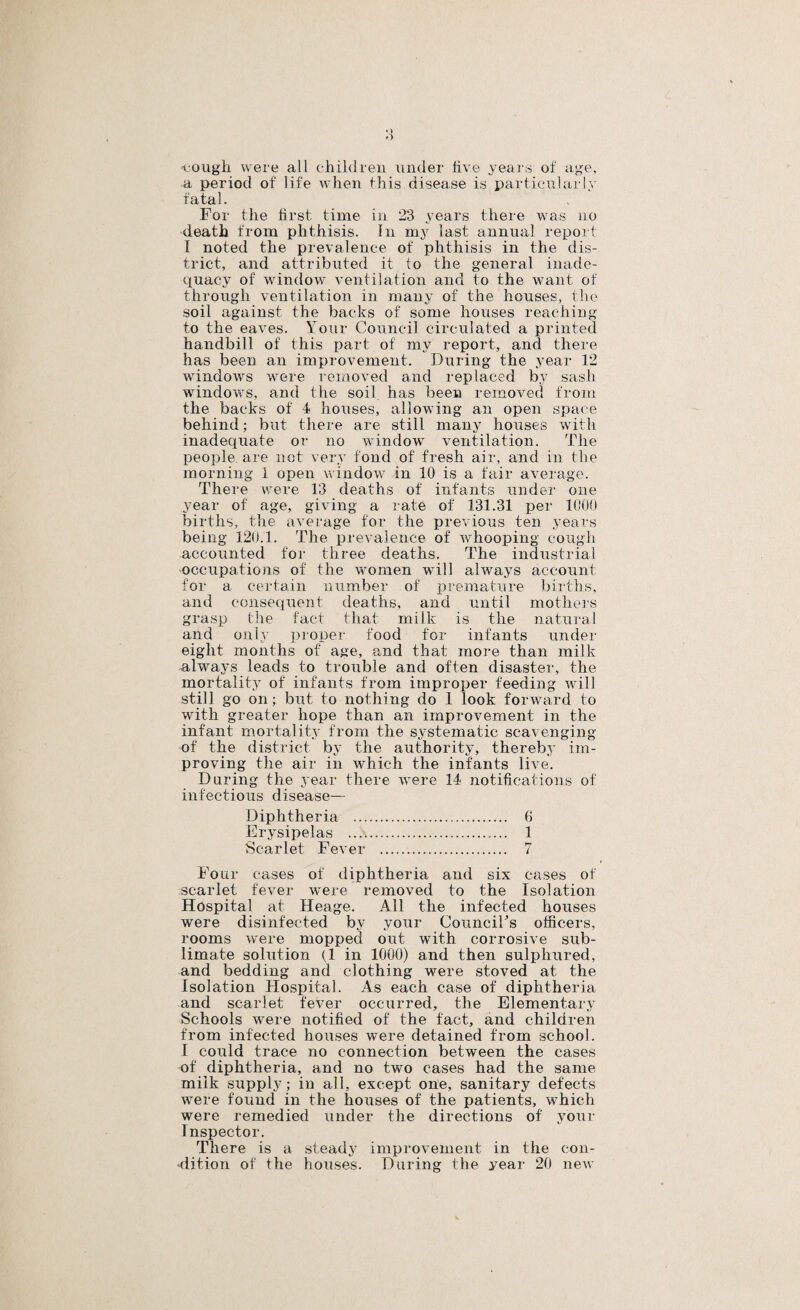 ♦ > »■) cougli were all childreu under live years of age, a period of life when this disease is particnlarly fatal. For the first time in 23 years there was no death from phthisis. In my last annual report I noted the prevalence of phthisis in the dis¬ trict, and attributed it to the general inade¬ quacy of window ventilation and to the want of through ventilation in many of the houses, the soil against the backs of some houses reaching to the eaves. Your Council circulated a printed handbill of this part of my report, and there has been an improvement. During the year 12 windows were removed and replaced by sash windows, and the soil, has been removed from the backs of 4 houses, allowing an open space behind; but there are still many houses with inadequate or no window ventilation. The people are not very fond of fresh air, and in the morning 1 open window in 10 is a fair average. There were 13 deaths of infants under one year of age, giving a rate of 131.31 per 1000 births, the average for the previous ten years being 120.1. The prevalence of whooping cough accounted for three deaths. The industrial ■occupations of the wnmen will always account for a certain number of lareinature births, and consequent deaths, and until mothers grasp the fact that milk is the natural and only proper food for infants under eight months of age, and that more than milk alwaj's leads to trouble and often disaster, the mortality of infants from improper feeding wTll still go on; but to nothing do 1 look forward to with greater hope than an improvement in the infant mortality from the systematic scavenging of the district by the authority, thereb3' im¬ proving the air in which the infants live. During the year there were 14 notifications of infectious disease— Diphtheria ... Erysipelas .... Scarlet Fever 6 1 7 Four cases of diphtheria and six cases of scarlet fever were removed to the Isolation Hospital at Heage. All the infected houses were disinfected by your CounciFs officers, rooms were mopped out with corrosive sub¬ limate solution (1 in 1000) and then sulphured, and bedding and clothing were stoved at the Isolation Hospital. As each case of diphtheria and scarlet fever occurred, the Elementary Schools were notified of the fact, and children from infected houses were detained from school. I could trace no connection between the cases of diphtheria, and no two cases had the same milk supply ; in all, except one, sanitary defects wmre found in the houses of the patients, which were remedied under the directions of your Inspector. There is a steadj improvement in the con¬ dition of the houses. During the year 20 new