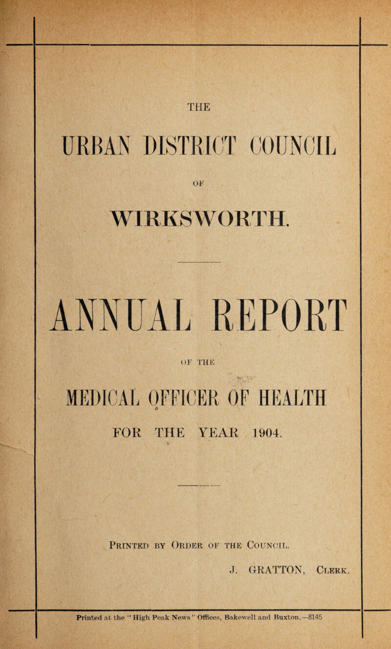 THE OF WIRKSW ORTH. ANNUAL REPORT OF THE FOR THE YEAR 1904. Printed by Order of the Council. J. ORATTON, Clerk. Printed at the “ High Peak News ” Offices, Bakewell and Buxton.—8145