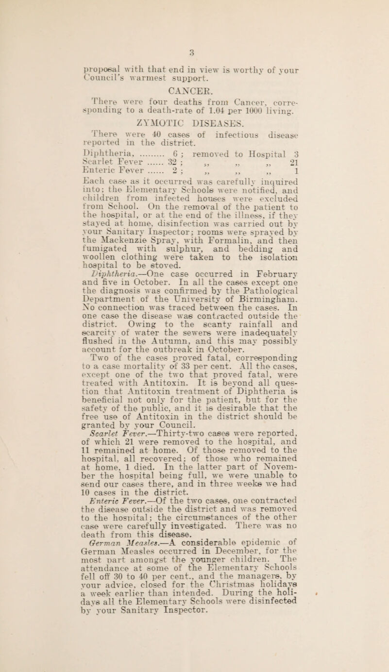 proposal with that end in view is worthy of your Council’s warmest support. CANCER. There were four deaths from Cancer, corre¬ sponding to a death-rate of 1.04 per 1000 living. ZYMOTIC DISEASES. There were 40 cases of infectious disease reported in the district. Diphtheria, . 6 ; removed to Hospital 3 Scarlet Fever . 32 ; ., „ ,, 21 Enteric Fever . 2 ; „ „ 1 Each case as it occurred was carefully inquired into; the Elementary Schools were notified, and children from infected houses were excluded from School. On the removal of the patient to the hospital, or at the end of the illness, if they stayed at home, disinfection was carried out by your Sanitary Inspector; rooms were sprayed by the Mackenzie Spray, with Formalin, and then fumigated with sulphur, and bedding and woollen clothing were taken to the isolation hospital to be etoved. Diphtheria.—One case occurred in February and five in October. In all the cases except one the diagnosis was confirmed by the Pathological Department of the University of Birmingham. Ao connection was traced between the cases. In one case the disease was contracted outside the district. Owing to the scanty rainfall and scarcity of water the sewers were inadequately flushed in the Autumn, and this may possibly account for the outbreak in October. Two of the cases proved fatal, corresponding to a case mortality of 33 per cent. All the cases, except one of the two that proved fatal, were treated with Antitoxin. It is beyond all ques¬ tion that Antitoxin treatment of Diphtheria is beneficial not only for the patient, but for the safety of the public, and it is desirable that the free use of Antitoxin in the district should be granted by your Council. Scarlet Fever.—Thirty-two cases were reported, of which 21 were removed to the hospital, and 11 remained at home. Of those removed to the hospital, all recovered; of those who remained at home, 1 died. In the latter part of Novem¬ ber the hospital being full, we were unable to send our cases there, and in three weeks we had 10 cases in the district. Enteric Fever.—Of the two cases, one contracted the disease outside the district and was removed to the hospital; the circumstances of the other case were carefully investigated. There was no death from this disease. German Measles.—A considerable epidemic of German Measles occurred in December, for the most nart amongst the younger children. The attendance at some of the Elementary Schools fell off 30 to 40 per cent., and the managers, by your advice, closed for the Christmas holidavs a week earlier than intended. During the holi- » days all the Elementary Schools were disinfected by your Sanitary Inspector.