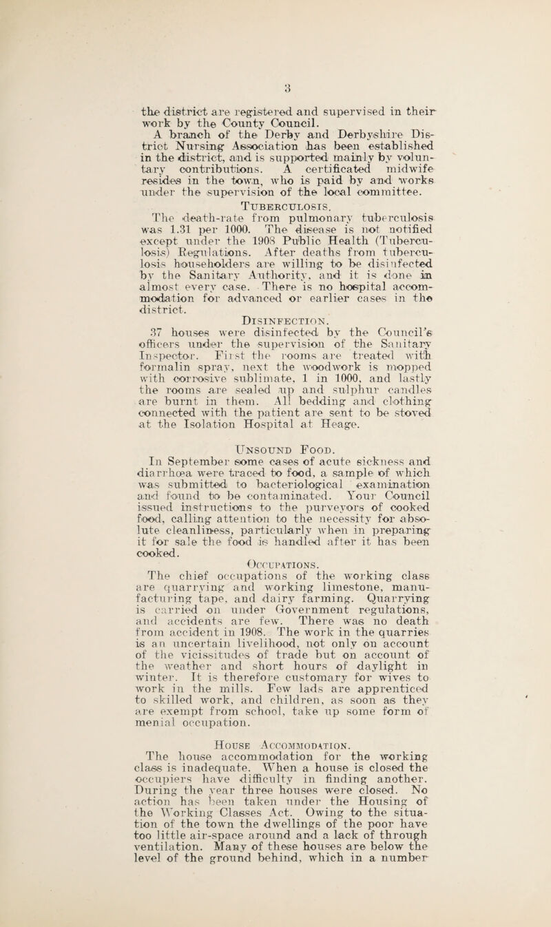 tlie district are registered and supervised in their work by the County Council. A branch of the Derby and Derbyshire Dis¬ trict Nursing Association has been established in the district, and is supported mainly by volun¬ tary contributions. A certificated midwife resides in the town, who is paid by and Works under the supervision of the local committee. Tuberculosis. The death-rate from pulmonary tuberculosis was 1.31 per 1000. The disease is not notified except under the 1908 Public Health (Tubercu¬ losis) Regulations. After deaths from tubercu¬ losis householders are willing to be disinfected bv the Sanitary Authority, and it is done in almost every case. There is no hospital accom¬ modation for advanced or earlier cases in the district. Disinfection. 37 houses were disinfected by the Council's officers under the supervision of the Sanitary Inspector. First the rooms are treated with formalin spray, next the woodwork is mopped with corrosive sublimate, 1 in 1000, and lastly the rooms are sealed up and sulphur candles are burnt in them. All bedding and clothing connected with the patient are sent to be stored at the Isolation Hospital at Heage. Unsound Food. In September some cases of acute sickness and diarrhoea were traced to food, a sample of which was submitted to bacteriological examination and found to be contaminated. Your Council issued instructions1 to the purveyors of cooked food, calling attention to the necessity for abso¬ lute cleanliness, particularly when in preparing it for sale the food is handled after it has been cooked. Occupations. The chief occupations of the working class are quarrying and working limestone, manu¬ facturing tape, and dairy farming. Quarrying is carried on under Government regulations, and accidents are few. There was no death from accident in 1908. The work in the quarries is an uncertain livelihood, not only on account of the vicissitudes of trade but on account of the iveather and short hours of daylight in winter. It is therefore customary for wives to work in the mills. Few lads are apprenticed to skilled work, and children, as soon as they are exempt from school, take up some form of menial occupation. House Accommodation. The house accommodation for the working class is inadequate. When a house is closed the occupiers have difficulty in finding another. During the year three houses were closed. No action has been taken under the Housing of the Working Classes Act. Owing to the situa¬ tion of the town the dwellings of the poor have too little air-space around and a lack of through ventilation. Many of these houses are below the level of the ground behind, which in a number