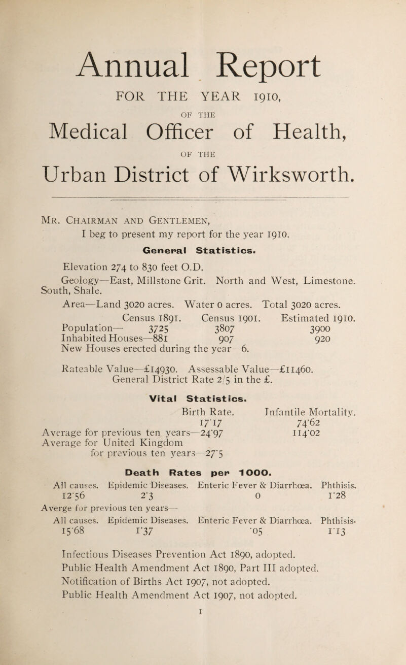 Annual Report FOR THE YEAR 1910, OF THE Medical Officer of Health, OF THE Urban District of Wirksworth. Mr. Chairman and Gentlemen, I beg to present my report for the year 1910. General Statistics. Elevation 274 to 830 feet O.D. Geology—East, Millstone Grit. North and West, Limestone. South, Shale. Area—Land 3020 acres. Water 0 acres. Total 3020 acres. Census 1891. Census 1901. Estimated 1910. Population— 3725 3807 3900 Inhabited Houses—881 907 920 New Houses erected during the year—6. Rateable Value—£14930. Assessable Value—£11460. General District Rate 2/5 in the £. Vital Statistics. Birth Rate. 17-17 Average for previous ten years—24-97 Average for United Kingdom for previous ten years—27-5 Death Rates pen 1OOO. All causes. Epidemic Diseases. Enteric Fever & Diarrhoea. Phthisis. 1256 2'3 0 L28 A verge for previous ten years— All causes. Epidemic Diseases. Enteric Fever & Diarrhoea. Phthisis* 1568 i'37 •05 II3 Infectious Diseases Prevention Act 1890, adopted. Public Health Amendment Act 1890, Part III adopted. Notification of Births Act 1907, not adopted. Public Health Amendment Act 1907, not adopted. Infantile Mortality. 7462 114-02