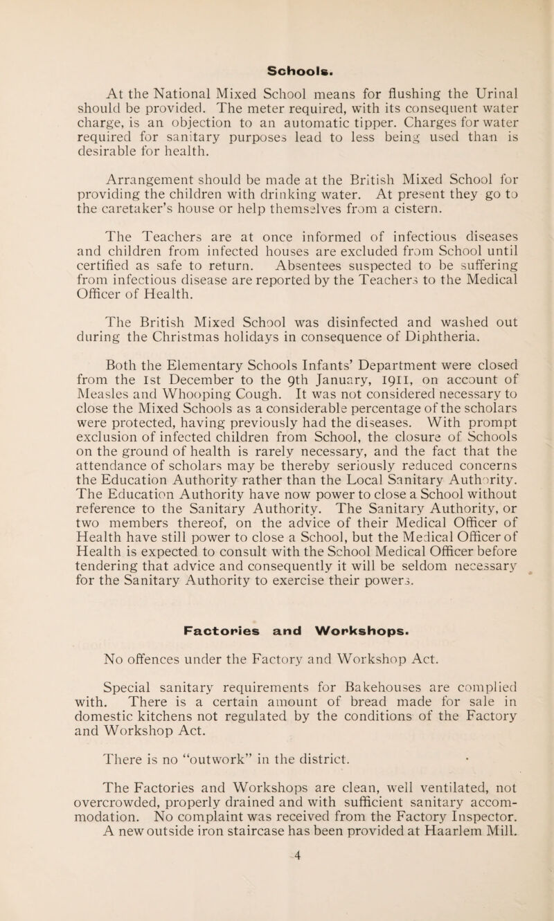 Schools. At the National Mixed School means for flushing the Urinal should be provided. The meter required, with its consequent water charge, is an objection to an automatic tipper. Charges for water required for sanitary purposes lead to less being used than is desirable for health. Arrangement should be made at the British Mixed School for providing the children with drinking water. At present they go to the caretaker’s house or help themselves from a cistern. The Teachers are at once informed of infectious diseases and children from infected houses are excluded from School until certified as safe to return. Absentees suspected to be suffering from infectious disease are reported by the Teachers to the Medical Officer of Health. The British Mixed School was disinfected and washed out during the Christmas holidays in consequence of Diphtheria. Both the Elementary Schools Infants’ Department were closed from the 1st December to the 9th January, 1911, on account of Measles and Whooping Cough. It was not considered necessary to close the Mixed Schools as a considerable percentage of the scholars were protected, having previously had the diseases. With prompt exclusion of infected children from School, the closure of Schools on the ground of health is rarely necessary, and the fact that the attendance of scholars may be thereby seriously reduced concerns the Education Authority rather than the Local Sanitary Authority. The Education Authority have now power to close a School without reference to the Sanitary Authority. The Sanitary Authority, or two members thereof, on the advice of their Medical Officer of Health have still power to close a School, but the Medical Officer of Health is expected to consult with the School Medical Officer before tendering that advice and consequently it will be seldom necessary for the Sanitary Authority to exercise their powers. Factories and Workshops. No offences under the Factory and Workshop Act. Special sanitary requirements for Bakehouses are complied with. There is a certain amount of bread made for sale in domestic kitchens not regulated by the conditions of the Factory and Workshop Act. There is no “outwork” in the district. The Factories and Workshops are clean, well ventilated, not overcrowded, properly drained and with sufficient sanitary accom¬ modation. No complaint was received from the Factory Inspector. A new outside iron staircase has been provided at Haarlem Mill.
