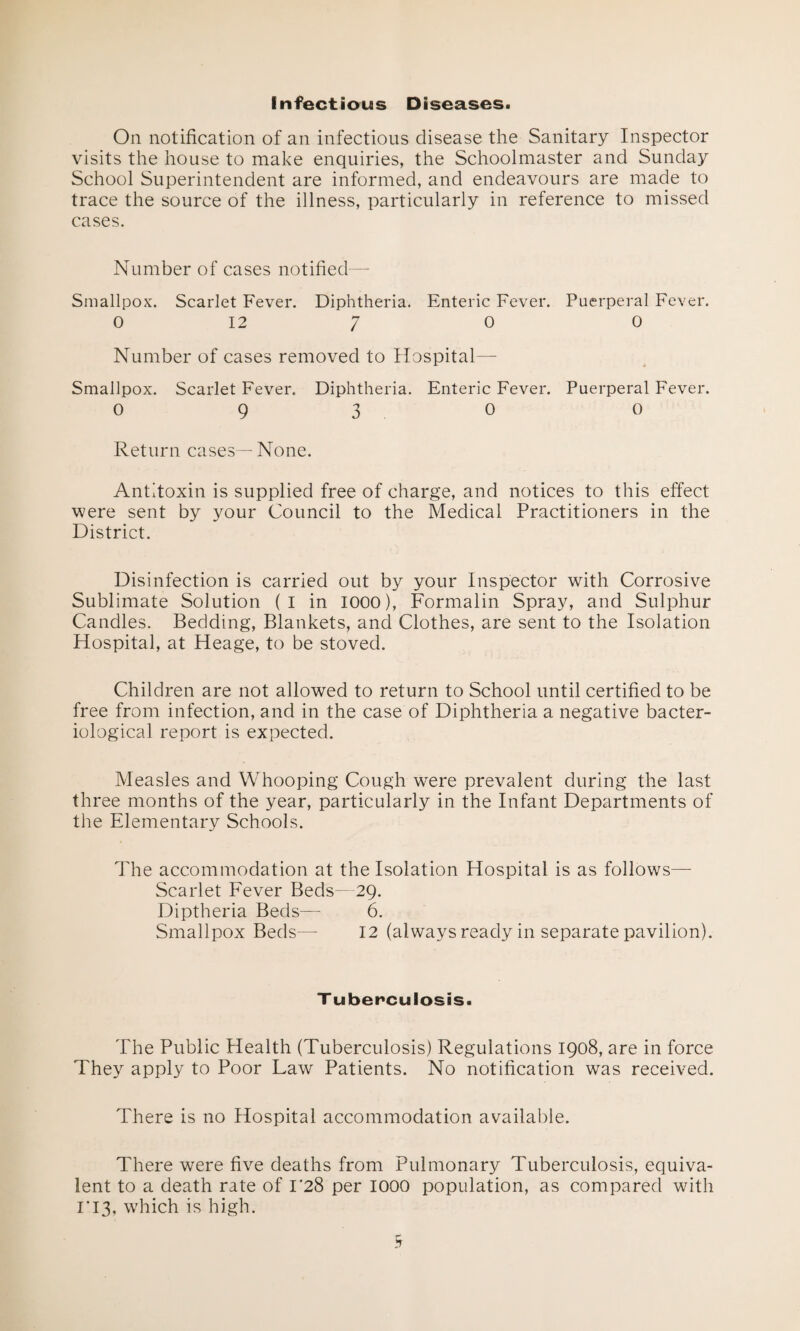 Infectious Diseases. On notification of an infectious disease the Sanitary Inspector visits the house to make enquiries, the Schoolmaster and Sunday School Superintendent are informed, and endeavours are made to trace the source of the illness, particularly in reference to missed cases. Number of cases notified— Smallpox. Scarlet Fever. Diphtheria. Enteric Fever. Puerperal Fever. 0 12 7 0 0 Number of cases removed to Hospital—- Smallpox. Scarlet Fever. Diphtheria. Enteric Fever. Puerperal Fever. 0930 0 Return cases— None. Antitoxin is supplied free of charge, and notices to this effect were sent by your Council to the Medical Practitioners in the District. Disinfection is carried out by your Inspector with Corrosive Sublimate Solution (1 in 1000), Formalin Spray, and Sulphur Candles. Bedding, Blankets, and Clothes, are sent to the Isolation Hospital, at Heage, to be stoved. Children are not allowed to return to School until certified to be free from infection, and in the case of Diphtheria a negative bacter¬ iological report is expected. Measles and Whooping Cough were prevalent during the last three months of the year, particularly in the Infant Departments of the Elementary Schools. The accommodation at the Isolation Hospital is as follows— Scarlet Fever Beds—29. Diptheria Beds—- 6. Smallpox Beds—- 12 (always ready in separate pavilion). Tuberculosis. The Public Health (Tuberculosis) Regulations 1908, are in force They apply to Poor Law Patients. No notification was received. There is no Hospital accommodation available. There were five deaths from Pulmonary Tuberculosis, equiva¬ lent to a death rate of 1*28 per 1000 population, as compared with 1*13, which is high.