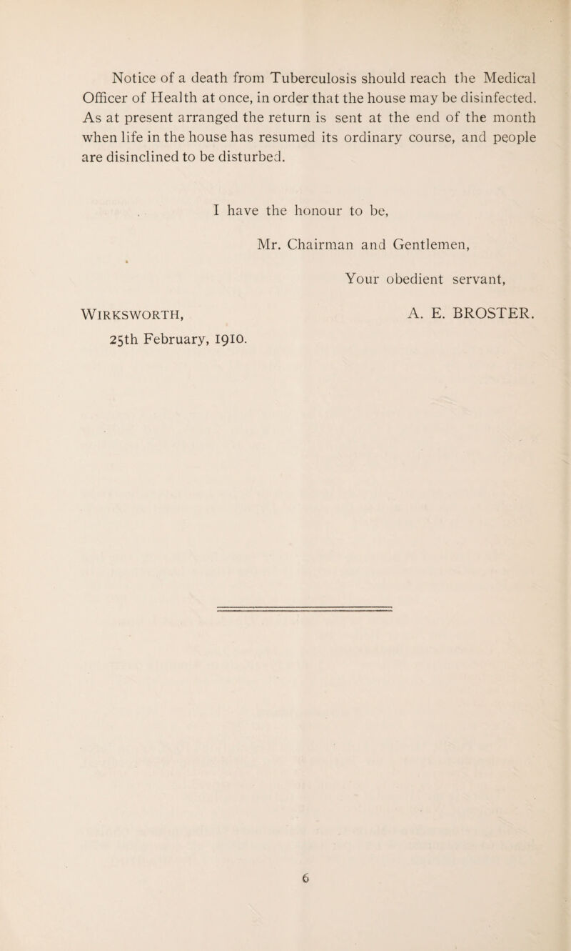 Notice of a death from Tuberculosis should reach the Medical Officer of Health at once, in order that the house may be disinfected. As at present arranged the return is sent at the end of the month when life in the house has resumed its ordinary course, and people are disinclined to be disturbed. I have the honour to be, Mr. Chairman and Gentlemen, Your obedient servant, Wirksworth, A. E. BROSTER. 25th February, 1910.