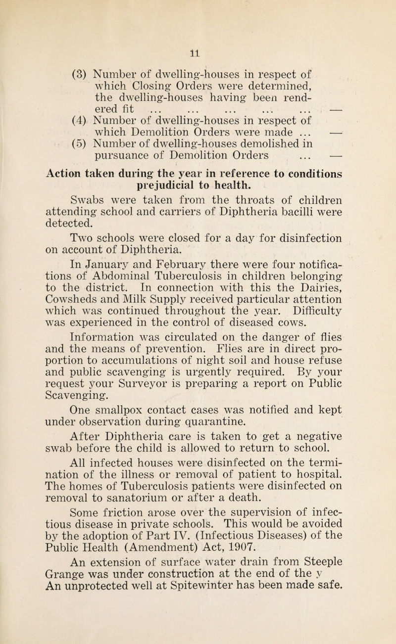 (3) Number of dwelling-houses in respect of which Closing Orders were determined, the dwelling-houses having been rend¬ ered fit ... ... ... ... ... — (4) Number of dwelling-houses in respect of which Demolition Orders were made ... ■— (5) Number of dwelling-houses demolished in pursuance of Demolition Orders ... — Action taken during the year in reference to conditions prejudicial to health. Swabs were taken from the throats of children attending school and carriers of Diphtheria bacilli were detected. Two schools were closed for a day for disinfection on account of Diphtheria. In January and February there were four notifica¬ tions of Abdominal Tuberculosis in children belonging to the district. In connection with this the Dairies, Cowsheds and Milk Supply received particular attention which was continued throughout the year. Difficulty was experienced in the control of diseased cows. Information was circulated on the danger of flies and the means of prevention. Flies are in direct pro¬ portion to accumulations of night soil and house refuse and public scavenging is urgently required. By your request your Surveyor is preparing a report on Public Scavenging. One smallpox contact cases was notified and kept under observation during quarantine. After Diphtheria care is taken to get a negative swab before the child is allowed to return to school. All infected houses were disinfected on the termi¬ nation of the illness or removal of patient to hospital. The homes of Tuberculosis patients were disinfected on removal to sanatorium or after a death. Some friction arose over the supervision of infec¬ tious disease in private schools. This would be avoided by the adoption of Part IV. (Infectious Diseases) of the Public Health (Amendment) Act, 1907. An extension of surface water drain from Steeple Grange was under construction at the end of the y An unprotected well at Spitewinter has been made safe.