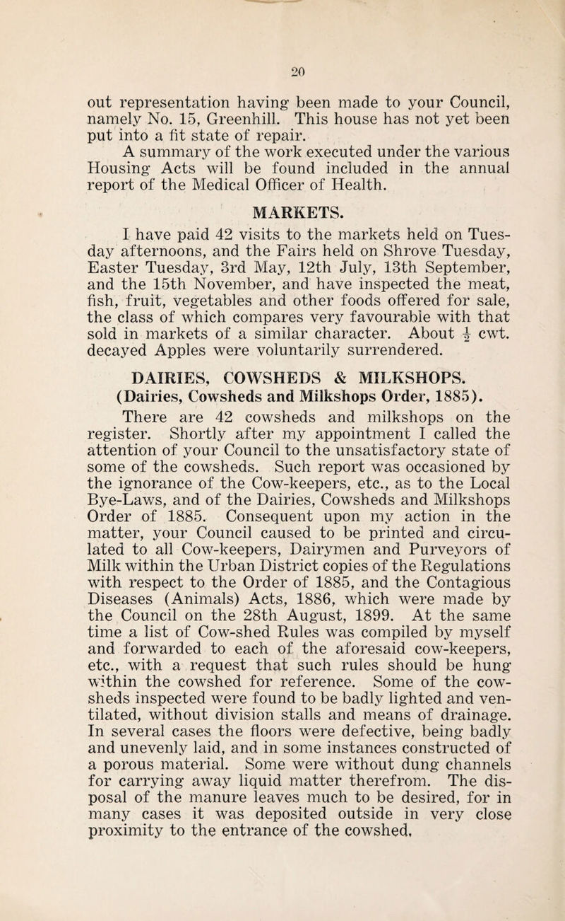 out representation having been made to your Council, namely No. 15, Greenhill. This house has not yet been put into a fit state of repair. A summary of the work executed under the various Housing Acts will be found included in the annual report of the Medical Officer of Health. MARKETS. I have paid 42 visits to the markets held on Tues¬ day afternoons, and the Fairs held on Shrove Tuesday, Easter Tuesday, 3rd May, 12th July, 13th September, and the 15th November, and have inspected the meat, fish, fruit, vegetables and other foods offered for sale, the class of which compares very favourable with that sold in markets of a similar character. About 4 cwt. decayed Apples were voluntarily surrendered. DAIRIES, COWSHEDS & MILKSHOPS. (Dairies, Cowsheds and Milkshops Order, 1885). There are 42 cowsheds and milkshops on the register. Shortly after my appointment I called the attention of your Council to the unsatisfactory state of some of the cowsheds. Such report was occasioned by the ignorance of the Cow-keepers, etc., as to the Local Bye-Laws, and of the Dairies, Cowsheds and Milkshops Order of 1885. Consequent upon my action in the matter, your Council caused to be printed and circu¬ lated to all Cow-keepers, Dairymen and Purveyors of Milk within the Urban District copies of the Regulations with respect to the Order of 1885, and the Contagious Diseases (Animals) Acts, 1886, which were made by the Council on the 28th August, 1899. At the same time a list of Cow-shed Rules was compiled by myself and forwarded to each of the aforesaid cow-keepers, etc., with a request that such rules should be hung within the cowshed for reference. Some of the cow¬ sheds inspected were found to be badly lighted and ven¬ tilated, without division stalls and means of drainage. In several cases the floors were defective, being badly and unevenly laid, and in some instances constructed of a porous material. Some were without dung channels for carrying away liquid matter therefrom. The dis¬ posal of the manure leaves much to be desired, for in many cases it was deposited outside in very close proximity to the entrance of the cowshed.