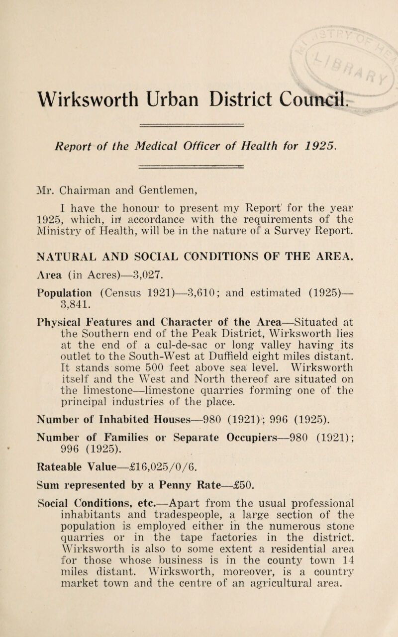 Wirksworth Urban District Council. Report of the Medical Officer of Health for 1925. Mr. Chairman and Gentlemen, I have the honour to present my Report' for the year 1925, which, in' accordance with the requirements of the Ministry of Health, will be in the nature of a Survey Report. NATURAL AND SOCIAL CONDITIONS OF THE AREA. Area (in Acres)—3,027. Population (Census 1921)—3,610; and estimated (1925)— 3,841. Physical Features and Character of the Area—Situated at the Southern end of the Peak District, Wirksworth lies at the end of a cul-de-sac or long- valley having: its outlet to the South-West at Dufheld eight miles distant. It stands some 500 feet above sea level. Wirksworth itself and the West and North thereof are situated on the limestone—limestone quarries forming one of the principal industries of the place. Number of Inhabited Houses—980 (1921) ; 996 (1925). Number of Families or Separate Occupiers—980 (1921); 996 (1925). Rateable Value—£16,025/0/6. Sum represented by a Penny Rate—£50. Social Conditions, etc.—Apart from the usual professional inhabitants and tradespeople, a large section of the population is emploj^ed either in the numerous stone quarries or in the tape factories in the district. \\hrksworth is also to some extent a residential area for those whose business is in the county town 14 miles distant. Wirksworth, moreover, is a country market town and the centre of an agricultural area.