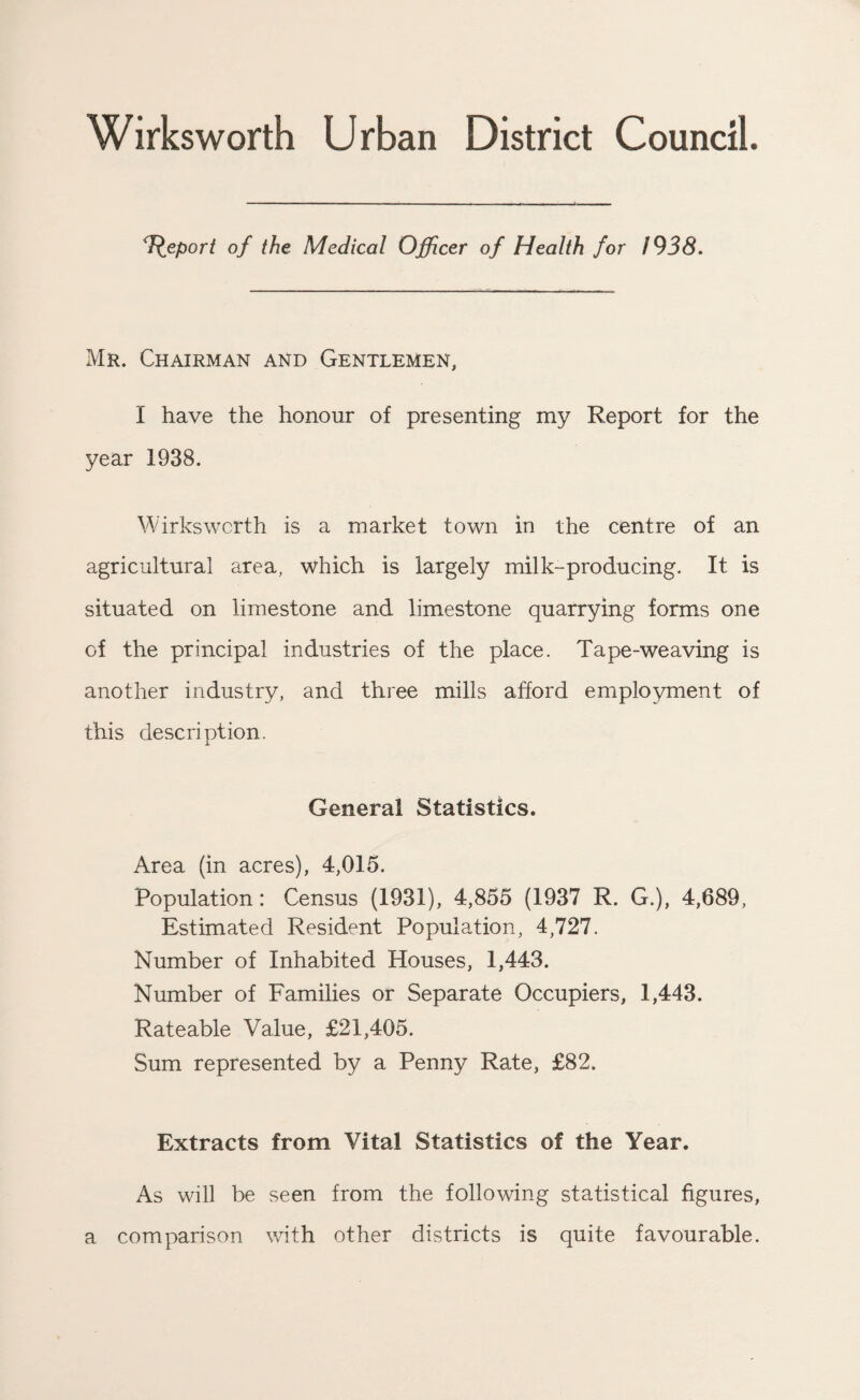 Wirksworth Urban District Council. Report of the Medical Officer of Health for 1938. Mr. Chairman and Gentlemen, I have the honour of presenting my Report for the year 1938. Wirks worth is a market town in the centre of an agricultural area, which is largely milk-producing. It is situated on limestone and limestone quarrying forms one of the principal industries of the place. Tape-weaving is another industry, and three mills afford employment of this description. General Statistics. Area (in acres), 4,015. Population: Census (1931), 4,855 (1937 R. G.), 4,689, Estimated Resident Population, 4,727. Number of Inhabited Houses, 1,443. Number of Families or Separate Occupiers, 1,443. Rateable Value, £21,405. Sum represented by a Penny Rate, £82. Extracts from Vital Statistics of the Year. As will be seen from the following statistical figures, a comparison with other districts is quite favourable.