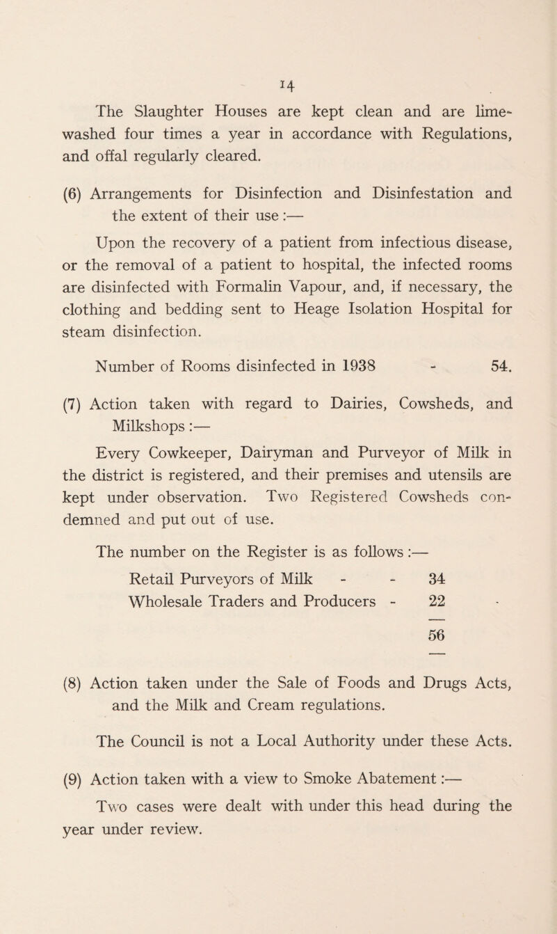H The Slaughter Houses are kept clean and are lime- washed four times a year in accordance with Regulations, and offal regularly cleared. (6) Arrangements for Disinfection and Disinfestation and the extent of their use :— Upon the recovery of a patient from infectious disease, or the removal of a patient to hospital, the infected rooms are disinfected with Formalin Vapour, and, if necessary, the clothing and bedding sent to Heage Isolation Hospital for steam disinfection. Number of Rooms disinfected in 1938 - 54. (7) Action taken with regard to Dairies, Cowsheds, and Milkshops:— Every Cowkeeper, Dairyman and Purveyor of Milk in the district is registered, and their premises and utensils are kept under observation. Two Registered Cowsheds con¬ demned and put out of use. The number on the Register is as follows:— Retail Purveyors of Milk Wholesale Traders and Producers 34 22 56 (8) Action taken under the Sale of Foods and Drugs Acts, and the Milk and Cream regulations. The Council is not a Local Authority under these Acts. (9) Action taken with a view to Smoke Abatement:— Two cases were dealt with under this head during the year under review.