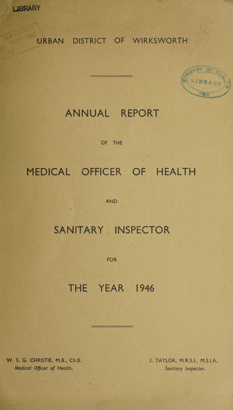 /• library I X i 4 \ \ * <:• 1C URBAN DISTRICT OF WIRKSWORTH ANNUAL REPORT / OF THE / MEDICAL OFFICER OF HEALTH j AND SANITARY INSPECTOR i . j M FOR v a i THE YEAR 1946 ■: * t ; J. TAYLOR, M.R.S.I., M.S.I.A. Sanitary Inspector. W. S. G. CHRISTIE, M.B., Ch.B. Medical Officer of Health.