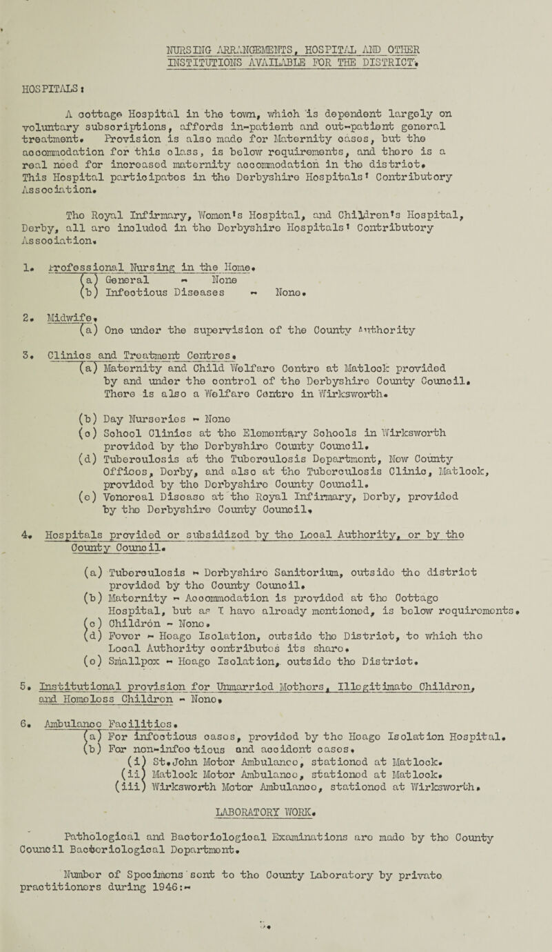 FURS IHG ARRAHGEMEHTS t HOSPITAL AFP OTHER IHSTITUTIOHS AVAILABLE FOR THE DISTRICT* HOSPITALSi A oottage Hospital in the town, whioh i3 dependent largely on voluntary subscriptions, affords in-patient and out-patient general treatment* Provision is also made for Maternity oases, but the aooommodation for this class, is below requirements, and there is a real noed for increased maternity accommodation in the distriot* This Hospital participates in the Derbyshire HospitalsT Contributory Association* The Royal Infirmary, ITomen*s Hospital, and Children's Hospital, Derby, all are inoludod in the Derbyshire Hospitalst Contributory Association* 1 • Jrrofessional Fursing in the Home• fa) General - Hone (b) Infectious Diseases - Fone* 2# Midwife * (a) One under the supervision of the County Authority 3• Clinios and Treatment Centres_ • (a) Maternity and Child Welfare Contre at Matlock provided by and under the control of the Derbyshire County Council* There is also a Welfare Centro in Wirksworth* (b) Day Furseries - Fone (o) Sohool Clinics at the Elementary Sohools in Wirksworth provided by the Derbyshire County Council* (d) Tuberoulosis at the Tuberculosis Department, Few County Offices, Derby, and also at tho Tuberculosis Clinic, Matlook, provided by the Derbyshire County Council* (e) Vonoroal Disoaso at the Royal Infirmary, Derby, provided by the Derbyshire County Council* 4* Hospitals provided or subsidized by the Local Authority, or by tho County Oounoil* (a) Tuberoulosis - Derbyshire Sanitorium, outsido tho distriot provided by tho County Council* (b) Maternity - Aooommodation is provided at the Cottage Hospital, but as I have already mentioned, is below requirements* c ) Children - Fone • d) Fover - Hoago Isolation, outside tho District, to whioh tho Local Authority contributes its share* (o) Smallpox - Hoago Isolation,, outside tho Distriot* 5* Institutional provision for Unmarriod Mothors, Illegitimate Childron, and Homeless Children - Hono* 6• Ambulanco Facilities• aT For infootious oases, provided by the Hoago Isolation Hospital* b) For non-infoo tious and accidont cases* (i) St*John Motor Ambulance, stationed at Matlock. (ii) Matlock Motor Ambulance, stationed at Mat look* (iii) Wirksworfch Motor Ambulanoo, stationod at Wirks worth* LABORATORY WORK* Pathologioal and Bacteriological Examinations are made by tho County Council Bacteriological Department* Humber of Specimens' sent to tho County Laboratory by privato practitioners during 1946:-