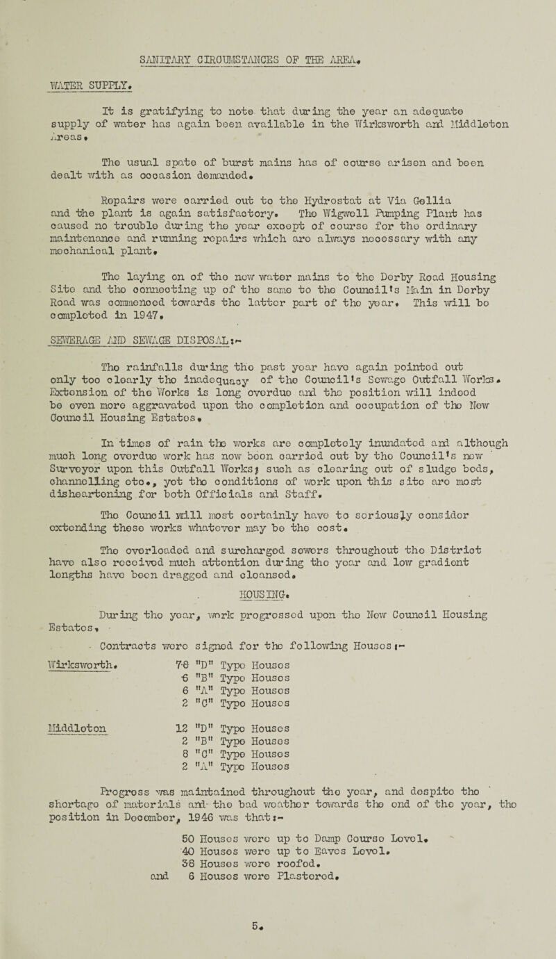 WATER SUPPLY. SANITARY CIRCUMSTANCES OF THE AREA* It is gratifying to note that during the year an adequate supply of water has again been available in the Wirksworth and Middleton Areas» The usual spate of burst mains has of course arisen and been dealt with as occasion demanded* Repairs were carried out to the Hydrostat at Via Gellia and the plant is again satisfactory. The Wigwoll Pumping Plant has caused no trouble during the year exoept of course for the ordinary maintenance and running repairs which aro always necessary with any mochanioal plant* The laying on of tho new water mains to tho Derby Road Housing Site and tho connecting up of tho same to tho Council*s Main in Derby Road was commenced towards the latter part of tho year* This will bo complotod in 1947* SEWERAGE /AID SEWAGE DISPOSAL Tho rainfalls during tho past year have again pointod out only too dearly tho inadequacy of tho Council<s Sewage Outfall Works# Extension of tho Works is long overdue and the position will indood bo even more aggravated upon the completion and occupation of the Hew Counoil Housing Estates* In times of rain the works are completely inundated and although muoh long overdue work has now boon oarriod out by tho Council*s new Survoyor upon this Outfall Works $ such as clearing out of sludge bods, channelling otc*, yot tlx conditions of work upon this sito aro most disheartoning for both Officials and Staff. Tho Council Hill most certainly have to seriously consider extending these works whatever may bo the cost* Tho overloaded and surcharged sowors throughout tho District have also received much attention during tho year and low gradient longths have been dragged and cloansod* HOUSING. During tho year, work progressed upon tho Now Council Housing Estates* Contracts wero signed for the following Housest- Wirksworth. y.Q. Typo Houses •6 nBn Typo Ho us os 6 A” Typo Housos 2 nCn Typo Houses Middloton 12 D Typo Houses 2 B Typo Houses 8 C Typo Housos 2 A” Typo Housos Pro gross '-ms maintained throughout tho year, and despite tho shortago of materials and- the bad wo at ho r towards tho end of the yoar, tho position in December, 1946 was that:- 50 Housos were up to Damp Courso Lovol* 40 Housos wero up to Eaves Lovol. 58 Houses wore roofod. and 6 Housos wore Plastorod. 5*