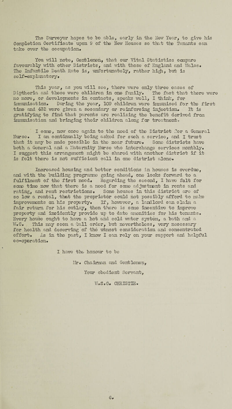 The Surveyor hopes to ho able, oarly in the New Year, to give his Completion Oortifioate upon S of the New Houses so that the Tenants can take over the occupation# You will note, Gentlemen, that our Vital Statistics compare favourably with other Districts, and with those of England and Wales# The Infantile Death Rate is, unfortunately, rather high, but is self-explanatory# This year, as you will see, there were only three casos of Diptheria and these wore children in one family# The fact that there wore no more, or developments in contacts, speaks woll, I think, for immunisation. During the year, 109 children wore immunised for the first time and 432 were given a secondary or reinforcing injection# It is gratifying to find that paronts are realizing the benefit derived from immunisation and bringing thoir children along for treatment. I come, now onoc again to the need of the District for a General Nurse# I am continually boing asked for such a servioo, and I trust that it may bo mado possible in the near future# Some districts have both a General and a llatomity Nurse who interchange servioos monthly# I suggest this arrangomonb might be sharod with another district if it is felt there is not sufficiont call in ono district alone* Inoroascd housing and bettor conditions in houses is overdue, and with tho building programme going ahead, one looks forward to a fulfilment of the first need# Regarding tho sooond, I have fait for some time now that thore is a nood for somo adjustment in ronts and rating, and rout restrictions# Somo houses in this district are of so low a rental, that tho proprietor could hot possibly afford to mako improvements on his property# If ? howovor, a landlord oan claim a fair return for his outlay, then there is somo incentive to improvo property and inoidently provide up to dato amenities for his tenants# Evory house ought to have a hot and cold wutor systom, a bath and a W#C# This may socm a tall order, but novcrtholess, very neoessary for health and desorving'of the utmost consideration and concontrated effort. As in the past, I know I oan roly on your support and helpful co-operation# I have the honour to bo Hr# Chairman and Gentlemen, Your obodiont Servant, W.S.G. CHRISTIE. 6*