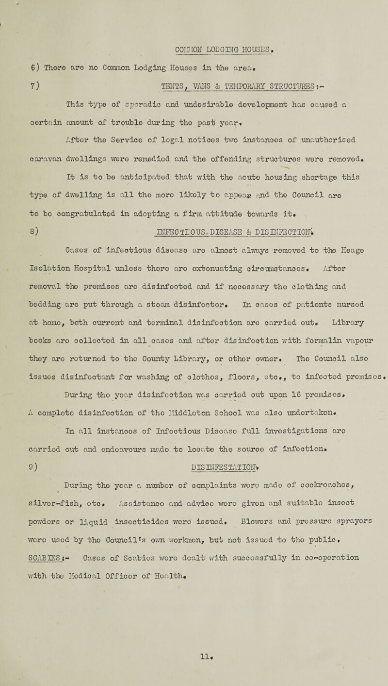 COMMON LODGING HOUSES'* 6) There are no Common Lodging Houses in the area* 7) TENTS, VMS & TEMPORARY STRUCTURES :- This type of sporadic and undesirable development has caused a certain amount of trouble during the past yoar* After the Service of legal notices two instances of unauthorised caravan dwellings Yfere remedied and the offending structures were removod* It is to be anticipated that with the aoute housing shortage this type of dwelling is all the more likely to appear and the Council are to bo congratulated in adopting a firm attitude towards it* 8) INFEC TI-OUS* DISEASE & DISINFECTION^ Cases of infectious disease are almost always removed to the Heago Isolation Hospital unless there are extenuating oircumstanoes* After removal the premises are disinfected and if necessary the dothing and bedding are put through a steam disinfootor* In cases of patients nursed at homo, both curront and terminal disinfection are carried out* Library books are collected in all cases and aftor disinfection with formalin vapour they are roturned to the County Library, or other owner• Tho Counoil also issues disinfectant for washing of olothos, floors, etc*, to infectod promises* During tho yoar disinfection was oarriod out upon 16 premises* A complete disinfection of tho Middleton School was also undertaken* In all instanoos of Infootious Disoaso full investigations aro carried out and endeavours mado to looate tho souroo of infootion* 9 ) PIS INFESTATION During tho yoar a numbor of complaints were mado of oockroachos, / silvor~fish, etc* Assistance and advioo woro given and suitablo insoot powdors or liquid inseoticidos were issued* Blowers and pressure sprayors woro usod by tho CouncilTs own workmen, but not issuod to tho publio* SCABIESCasos of Scabies were dealt with successfully in co~oporation 11* with the Medioal Officer of Ho a 1th*