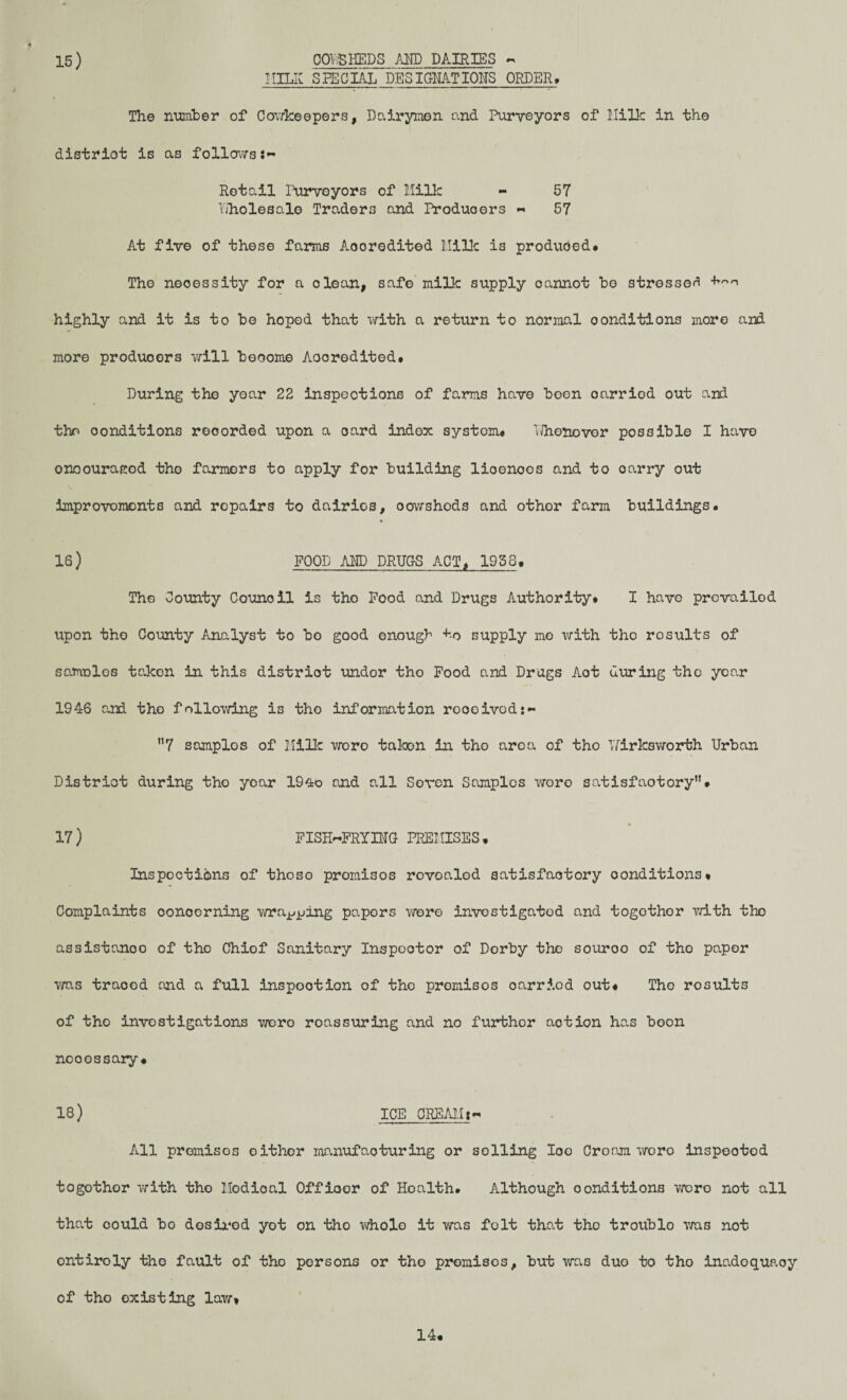 MILK SPECIAL DESIGNATIONS ORDER, The number of Cowkeepers, Dairymen and Purveyors of Milk in the district is as follows:- Retail Purveyors of Milk - 57 Yiholesale Traders and Producers - 57 At five of these farms Aooredited Milk is produced# The necessity for a clean, safe milk supply cannot bo stressed highly and it is to be hoped that with a return to normal conditions more and more produoors will become Aooredited# During the year 22 inspections of farms have boen oarriod out and the conditions recorded upon a card index systom# YVhenover possible I have onoouraeod the farmers to apply for building lioenoos and to oarry out improvements and repairs to dairies, oowshods and othor farm buildings# 16) FOOD AND DRUGS ACT, 1958. The County Council is tho Food and Drugs Authority# I have prevailed upon tho County Analyst to bo good enough to supply mo with tho rosults of samoles takon in this distriot undor tho Food and Drugs Act during tho year 1946 and tho following is tho information roooived:- 7 somplos of Milk woro taken in tho area of tho lYirksworth Urban Distriot during tho yoar 19<to and all Seven Samples woro satisfactory”# 17 ) FISH-FRYING PREMISES # Inspections of thoso promisos rovoalod satisfactory conditions* Complaints concerning wra^ing papers were investigated and togothor with tho assistance of the Chiof Sanitary Inspector of Dorby the souroo of tho paper was traced and a full inspootion of tho promisos oarriod out* Tho rosults of tho investigations were roassuring and no furthor aotion has boon ncoossary# 18) ICE CREAM:- All promisos either manufacturing or soiling loo Croam woro inspeotod togothor with tho Modioal Officer of Hoalth. Although conditions were not all that could bo desired yot on tho whole it was felt that tho troublo was not ontiroly tho fault of tho persons or tho promisos, but was duo to tho inadequacy of tho existing law* 14.