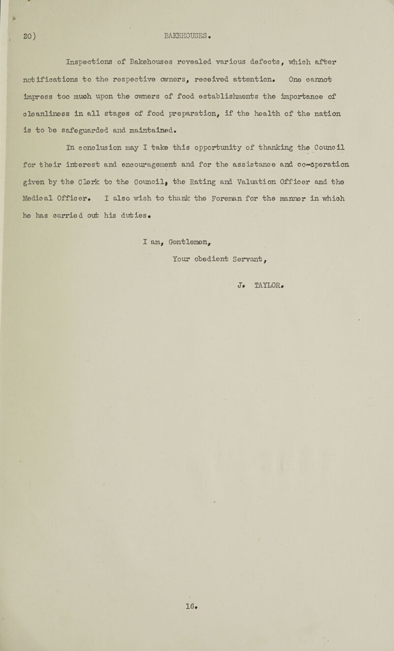 20) BAKEHOUSES * Inspections of Bakehouses revealed various defeots, which after notifications to the respective owners, received attention* One oannot impress too much upon the owners of food establishments the importance of oleanliness in all stages of food preparation, if the health of the nation is to be safeguarded and maintained* In conclusion may I take this opportunity of thanking the Oounoil for their interest and encouragement and for the assistance and oo~6peration given by the Clerk to the Council* the Rating and Valuation Offioer and the Medioal Offioer# I also wish to thank the Foreman for the manner in whioh he has carried out his duties# I am, Gentlemen, Your obedient Servant, J* TAYLOR i 16.