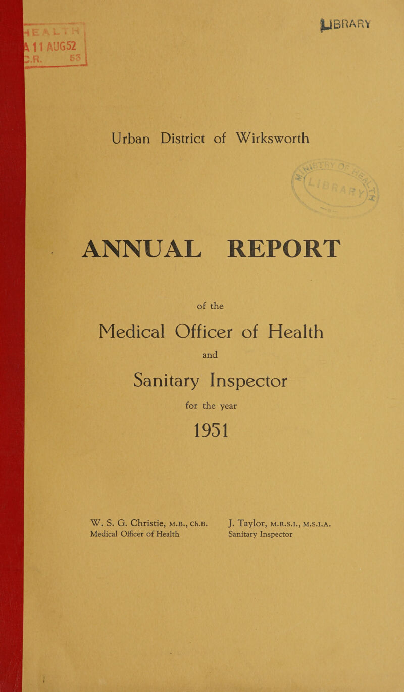 —. IjBnAR'i M1AUG52 1 2.R. S3 \ Urban District of Wirksworth ANNUAL REPORT of the Medical Officer of Health and Sanitary Inspector for the year 1951 W. S. G. Christie, m.b., ch.B. Medical Officer of Health J. Taylor, m.r.s.i., m.s.i.a. Sanitary Inspector