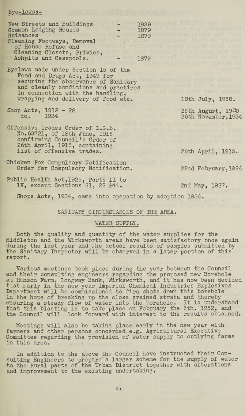 Byo-lawsi New Streets and Buildings - 1939 Common Lodging Houses - 1879 Nuisances - 1879 Cleaning Footways, Removal of House Refuse and Cleaning Closets, Privies, Ashpits and Cesspools, - 1879 Byelaws made under Section 15 of the Food and Drugs Act, 1949 for securing the observance of Sanitary and cleanly conditions and practices in connection with the handling, wrapping and delivery of food etc* 10th July, 1950. Shop Acts, 1912 - 28 25th August? 19-30 do. 1934 26th November,1934 Offensive Trades Order of L.G.B. No.63721, of 18th June, 1915 confirming Council*s Order of 26th April, 1915, containing list of offensive trades. 26th April, 1915, Chicken Pox Compulsory Notification Order for Compulsory Notification. 22nd February,1926 Public Health Act,1925, Parts 11 to IV, except Sections 21, 22 &44, 2nd May, 1927. Shops Acts, 1934, came into operation by adoption 1936. SANITARY CIRCUMSTANCES OF THE AREA. WATER SUPPLY. Both the quality and quantity of the water supplies for the Middleton and the Wirksworth areas have been satisfactory once again during the last year and the actual results of samples submitted by the Sanitary Inspector :will be observed in a later portion of this report. Various meetings took place during the year between the Council and their consulting engineers regarding the proposed new Borehole at Hanson Farm, Longway Bank, Wirksworth, and it has now been decided that early in the new year Imperial Chemical Industries Explosives Department will be commissioned to fire shots down this borehole in the hope of breaking up the close grained strata and thereby ensuring a steady flow of water into the borehole. It is understood that this blasting is to take place on February the 5th. 1952, and the Council will look forward with interest to the results obtained. Meetings will also be taking place early in the new year with farmers and other persons concerned e.g. Agricultural Executive Committee regarding the provision of water supply to outlying farms in this area. In addition to the above the Council have instructed their Con¬ sulting Engineers to prepare'a larger scheme for the supply of water to the Rural parts of the Urban District together with alterations and improvement to the existing undertaking.