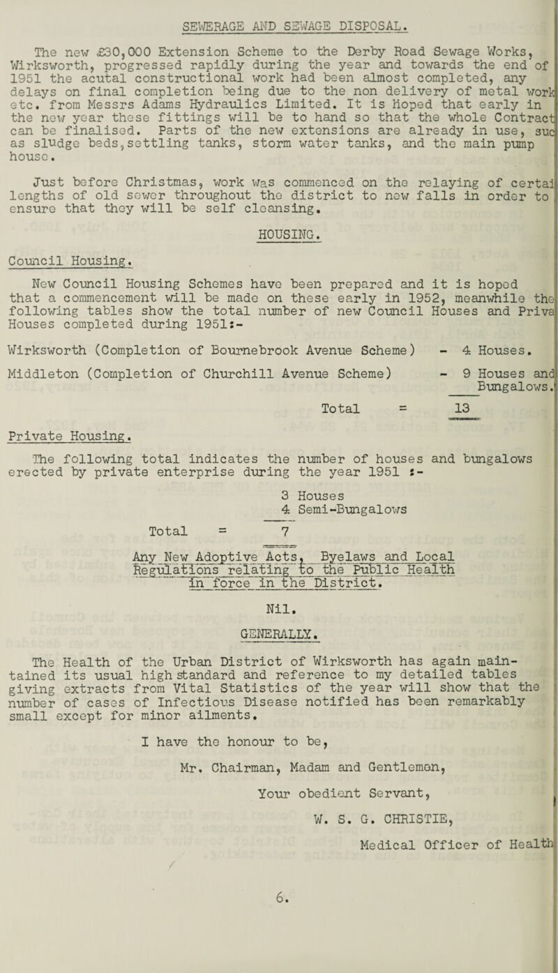 SEWERAGE AND SSWAGE DISPOSAL. The new £30,000 Extension Scheme to the Derby Road Sewage Works, Wirksworth, progressed rapidly during the year and towards the end of 1951 the acutal constructional work had been almost completed, any delays on final completion being due to the non delivery of metal work etc. from Messrs Adams Hydraulics Limited. It is hoped that early in the new year these fittings will be to hand so that the whole Contract can be finalised. Parts of the new extensions are already in use, sue as sludge beds,settling tanks, storm water tanks, and the main pump house. Just before Christmas, work was commenced on the relaying of certai lengths of old sewer throughout the district to now falls in order to ensure that they will be self cleansing. HOUSING. Council Housing. New Council Housing Schemes have been prepared and it is hoped that a commencement will be made on these early in 1952, meanwhile the following tables show the total number of new Council Houses and Priva Houses completed during 1951:- Wirksworth (Completion of Bournebrook Avenue Scheme) - 4 Houses. Middleton (Completion of Churchill Avenue Scheme) - 9 Houses and Bungalows. Total = 13 Private Housing. 'The following total indicates the number of houses and bungalows erected by private enterprise during the year 1951 :- 3 Houses 4 Semi-Bungalows Total = 7 Any New Adoptive Acts, Byelaws and Local RegulatTons relating' to'the Public Health . in force~in the District. Nil. GENERALLY. The Health of the Urban District of Wirksworth has again main¬ tained its usual high standard and reference to my detailed tables giving extracts from Vital Statistics of the year will show that the number of cases of Infectious Disease notified has been remarkably small except for minor ailments. I have the honour to be, Mr. Chairman, Madam and Gentlemon, Your obedient Servant, W. S. G. CHRISTIE, Medical Officer of Health