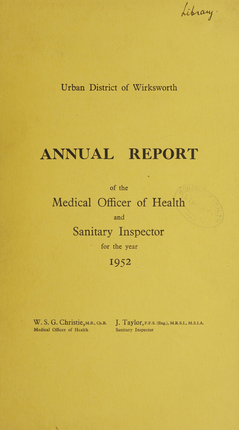 Urban District of Wirksworth ANNUAL REPORT * of the Medical Officer of Health and Sanitary Inspector for the year 1952 W. S. G. Christie^M.B., ch.B. J. Taylor,f.f.s. (Eng.)> m.r.s.i., m.s.i.a. Medical Officer of Health Sanitary Inspector