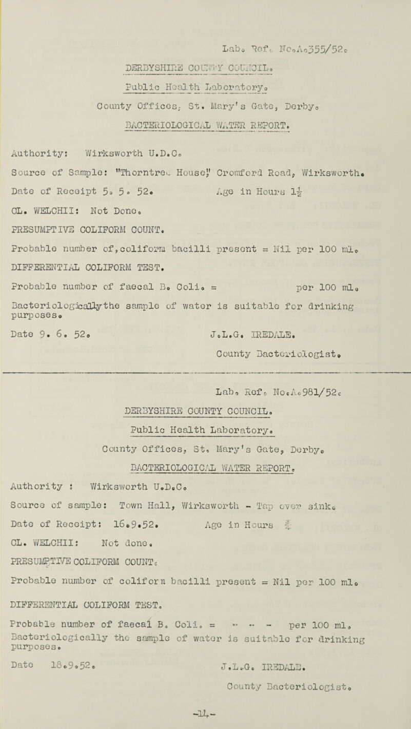 Labo Refc NcoAo355/52o DERBYSHIRE COUNTY 0 QUITOIL, Public Health Laboratory0 County Offices, St, Mary’s Gate, Derby0 BACTERIOLOGICAL WATER REPORT. Authority: Wirksworth U.D.C. Source of Sample: ’’Thorntreo House” Oromford Road, Wirksworth* Date of Receipt 5o 5° 52* Age in Hours l|- CL. WELCHII: Not Done0 PRESUMPTIVE COLIPORM COUNT* Probable number of,coliforra bacilli present = Nil per 100 ml© DIFFERENTIAL COLIFORM TEST. Probable number of faecal B® Colio = per 100 ml0 Bacteriologically the sample of water is suitable for drinking purposes® Date 9. 6. 52® J.L.G, IREDALE. County Bacteriologist® Lab® Reft, NocAo981/52c DERBYSHIRE COUNTY COUNCIL_. Public Health Laboratory. County Offices, St. Mary’s Gate, Derby© BACTERIOLOGICAL WATER REPORT. Authority s Wirksworth U.DeC® Source of sample: Town Hall, Wirksworth - Tap over sink* Date of Recoipt: 16®9*52. Age in Hours CL. WELCHII: Not done. PRESUMPTIVE COLIFORM COUNTc Probable number of coliforn bacilli present = Nil per 100 ml® DIFFERENTIAL COLIFORM TEST, Probable number of faecal B0 Colio = « ~ - per 100 ml. Bactoriologically the sample of water is suitable for drinking purposes. Date 18*9o52o J.L..G. IREDALE. County Bacteriologist® -11,-